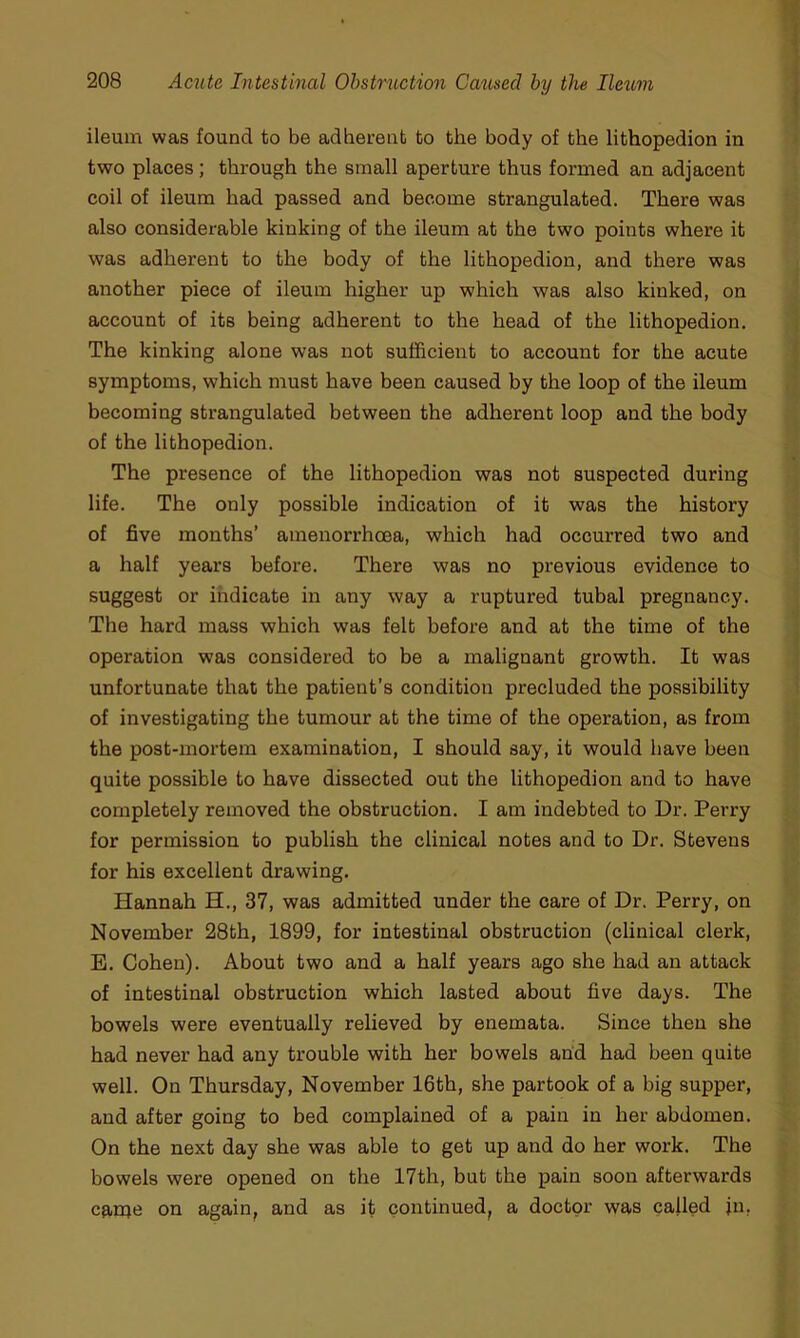 ileum was found to be adherent to the body of the lithopedion in two places; through the small aperture thus formed an adjacent coil of ileum had passed and become strangulated. There was also considerable kinking of the ileum at the two points where it was adherent to the body of the lithopedion, and there was another piece of ileum higher up which was also kinked, on account of its being adherent to the head of the lithopedion. The kinking alone was not sufiBcient to account for the acute symptoms, which must have been caused by the loop of the ileum becoming strangulated between the adherent loop and the body of the lithopedion. The presence of the lithopedion was not suspected during life. The only possible indication of it was the history of five months’ amenorrhcea, which had occurred two and a half years before. There was no previous evidence to suggest or indicate in any way a ruptured tubal pregnancy. The hard mass which was felt before and at the time of the operation was considered to be a malignant growth. It was unfortunate that the patient’s condition precluded the possibility of investigating the tumour at the time of the operation, as from the post-mortem examination, I should say, it would have been quite possible to have dissected out the lithopedion and to have completely removed the obstruction. I am indebted to Dr. Perry for permission to publish the clinical notes and to Dr. Stevens for his excellent drawing. Hannah H., 37, was admitted under the care of Dr. Perry, on November 28th, 1899, for intestinal obstruction (clinical clerk, E. Cohen). About two and a half years ago she had an attack of intestinal obstruction which lasted about five days. The bowels were eventually relieved by enemata. Since then she had never had any trouble with her bowels and had been quite well. On Thursday, November 16th, she partook of a big supper, and after going to bed complained of a pain in her abdomen. On the next day she was able to get up and do her work. The bowels were opened on the 17th, but the pain soon afterwards canje on again, and as it continued, a doctor was called jn.