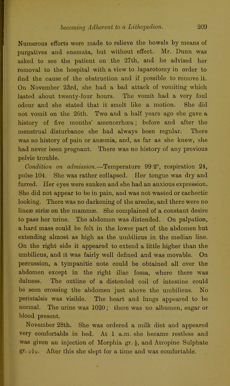 Numerous efforts were made to relieve the bowels by means of purgatives and enemata, but without effect. Mr. Dunn was asked to see the patient on the 27th, and he advised her removal to the hospital with a view to laparotomy in order to find the cause of the obstruction and if possible to remove it. On November 23rd, she had a bad attack of vomiting which lasted about twenty-four hours. The vomit had a very foul odour and she stated that it smelt like a motion. She did not vomit on the 26th. Two and a half years ago she gave a history of five months’ amenorrhoea; before and after the menstrual disturbance she had always been regular. There was no history of pain or anaemia, and, as far as she knew, she had never been pregnant. There was no history of any previous pelvic trouble. Condition on admission.—Temperature 99 2°, respiration 24, pulse 104. She was rather collapsed. Her tongue was dry and furred. Her eyes were sunken and she had an anxious expression. She did not appear to be in pain, and was not wasted or cachectic looking. There was no darkening of the areolae, and there were no lineae striae on the mammae. She complained of a constant desire to pass her urine. The abdomen was distended. On palpation, a hard mass could be felt in the lower part of the abdomen but extending almost as high as the umbilicus in the median Une. On the right side it appeared to extend a little higher than the umbilicus, and it was fairly well defined and was movable. On percussion, a tympanitic note could be obtained all over the abdomen except in the right iliac fossa, where there was dulness. The outline of a distended coil of intestine could be seen crossing the abdomen just above the umbilicus. No peristalsis was visible. The heart and lungs appeared to be normal. The urine was 1020; there was no albumen, sugar or blood present. November 28th. She was ordered a milk diet and appeared very comfortable in bed. At 1 a.m. she became restless and was given an injection of Morphia gr. and Atropine Sulphate gr- iTuv. After this she slept for a time and was comfortable.