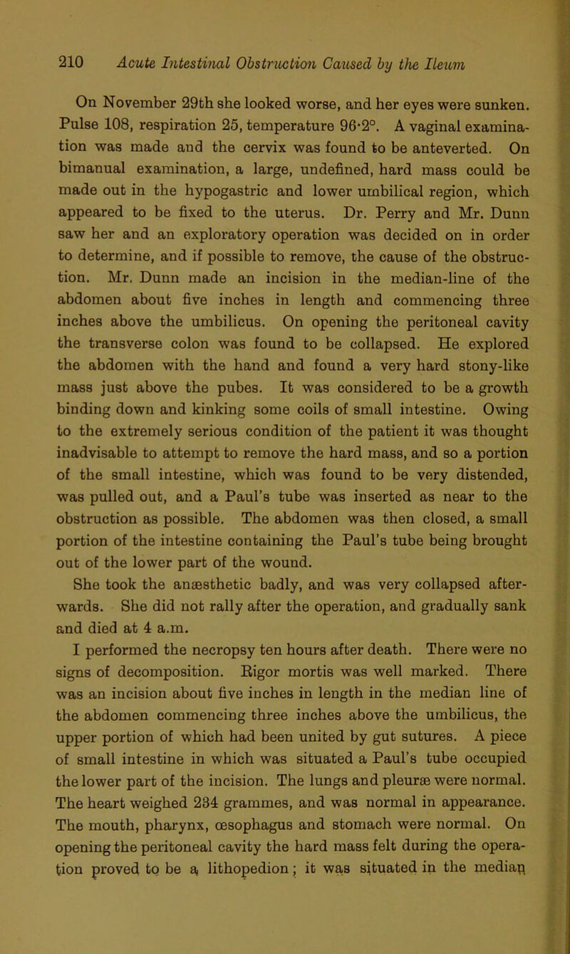 On November 29th she looked worse, and her eyes were sunken. Pulse 108, respiration 25, temperature 96-2°. A vaginal examina- tion was made and the cervix was found to be anteverted. On bimanual examination, a large, undefined, hard mass could be made out in the hypogastric and lower umbilical region, which appeared to be fixed to the uterus. Dr. Perry and Mr. Dunn saw her and an exploratory operation was decided on in order to determine, and if possible to remove, the cause of the obstruc- tion. Mr. Dunn made an incision in the median-line of the abdomen about five inches in length and commencing three inches above the umbilicus. On opening the peritoneal cavity the transverse colon was found to be collapsed. He explored the abdomen with the hand and found a very hard stony-like mass just above the pubes. It was considered to be a growth binding down and kinking some coils of small intestine. Owing to tbe extremely serious condition of the patient it was thought inadvisable to attempt to remove the hard mass, and so a portion of the small intestine, which was found to be very distended, was pulled out, and a Paul’s tube was inserted as near to the obstruction as possible. The abdomen was then closed, a small portion of the intestine containing the Paul’s tube being brought out of the lower part of the wound. She took the anaesthetic badly, and was very collapsed after- wards. She did not rally after the operation, and gradually sank and died at 4 a.m. I performed the necropsy ten hours after death. There were no signs of decomposition. Eigor mortis was well marked. There was an incision about five inches in length in the median line of the abdomen commencing three inches above tbe umbilicus, the upper portion of which had been united by gut sutures. A piece of small intestine in which was situated a Paul’s tube occupied the lower part of the incision. The lungs and pleurae were normal. The heart weighed 234 grammes, and was normal in appearance. The mouth, pharynx, oesophagus and stomach were normal. On opening the peritoneal cavity the hard mass felt during the opera- tion proved to be a, lithopedion; it wa,s situated in the mediap