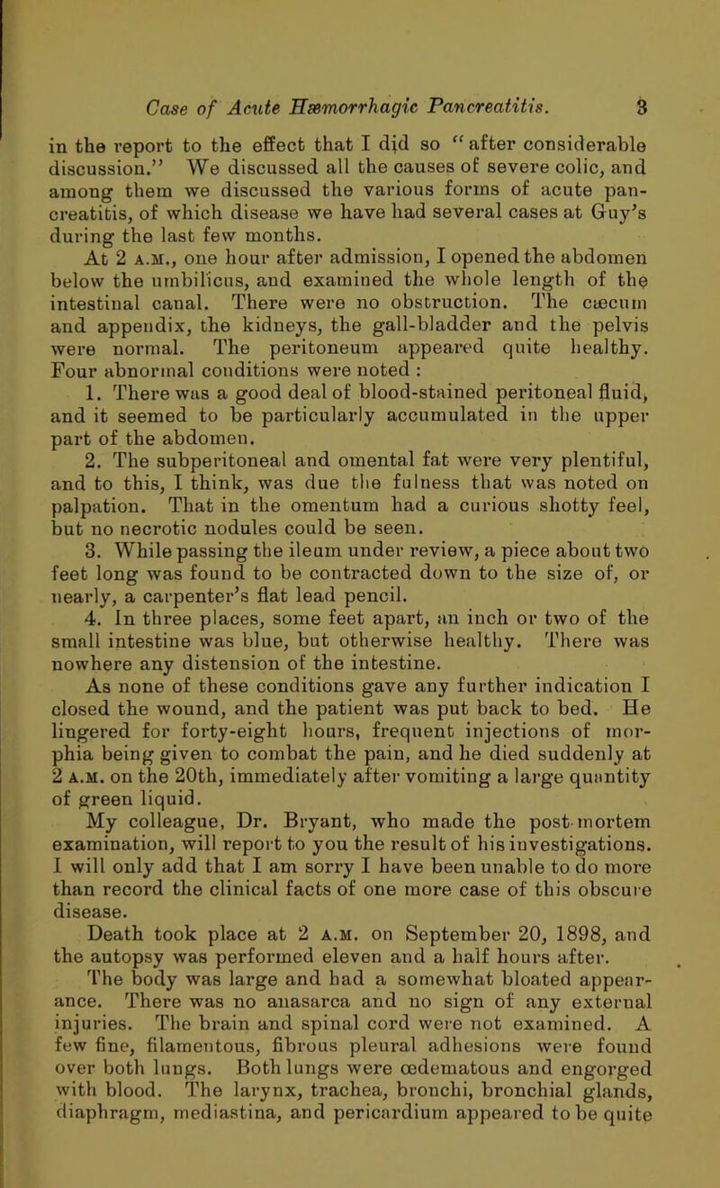 in the report to the effect that I did so “ after considerable discussion.” We discussed all the causes of severe colic, and among them we discussed the various forms of acute pan- creatitis, of which disease we have had several cases at Guy’s during the last few months. At 2 a.m., one hour after admission, I opened the abdomen below the umbilicus, and examined the whole length of the intestinal canal. There were no obstruction. The caecum and appendix, the kidneys, the gall-bladder and the pelvis were normal. The peritoneum appeared quite healthy. Four abnormal conditions were noted : 1. There was a good deal of blood-stained peritoneal fluid, and it seemed to be particularly accumulated in the upper part of the abdomen. 2. The subperitoneal and omental fat were very plentiful, and to this, I think, was due the fulness that was noted on palpation. That in the omentum had a curious shotty feel, but no necrotic nodules could be seen. 3. While passing the ileum under review, a piece about two feet long was found to be contracted down to the size of, or nearly, a carpenter’s flat lead pencil. 4. In three places, some feet apart, an inch or two of the small intestine was blue, but otherwise healthy. There was nowhere any distension of the intestine. As none of these conditions gave any further indication I closed the wound, and the patient was put back to bed. He lingered for forty-eight hours, frequent injections of mor- phia being given to combat the pain, and he died suddenly at 2 a.m. on the 20th, immediately after vomiting a large quantity of green liquid. My colleague, Dr. Bryant, who made the post mortem examination, will report to you the result of his investigations. I will only add that I am sorry I have been unable to do more than record the clinical facts of one more case of this obscure disease. Death took place at 2 a.m. on September 20, 1898, and the autopsy was performed eleven and a half hours after. The body was large and had a somewhat bloated appear- ance. There was no anasarca and no sign of any external injuries. The brain and spinal cord were not examined. A few fine, filamentous, fibrous pleural adhesions were found over both lungs. Both lungs were (edematous and engorged with blood. The larynx, trachea, bronchi, bronchial glands, diaphragm, mediastina, and pericardium appeared to be quite