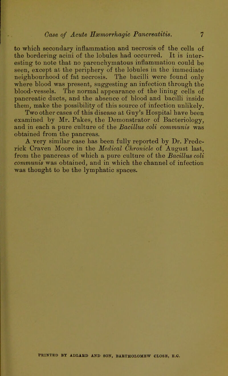 to which secondary inflammation and necrosis of the cells of the bordering acini of the lobules had occurred. It is inter- esting to note that no parenchymatous inflammation could be seen, except at the periphery of the lobules in the immediate neighbourhood of fat necrosis. The bacilli were found only where blood was present, suggesting an infection through the blood-vessels. The normal appearance of the lining cells of pancreatic ducts, and the absence of blood and bacilli inside them, make the possibility of this source of infection unlikely. Two other cases of this disease at Guy’s Hospital have been examined by Mr. Pakes, the Demonstrator of Bacteriology, and in each a pure culture of the Bacillus coli communis was obtained from the pancreas. A very similar case has been fully reported by Dr. Frede- rick Craven Moore in the Medical Chronicle of August last, from the pancreas of which a pure culture of the Bacillus coli communis was obtained, and in which the channel of infection was thought to be the lymphatic spaces. PRINTKD BY ADLARD AND SON, BARTHOLOMEW CLOSE, E.C.