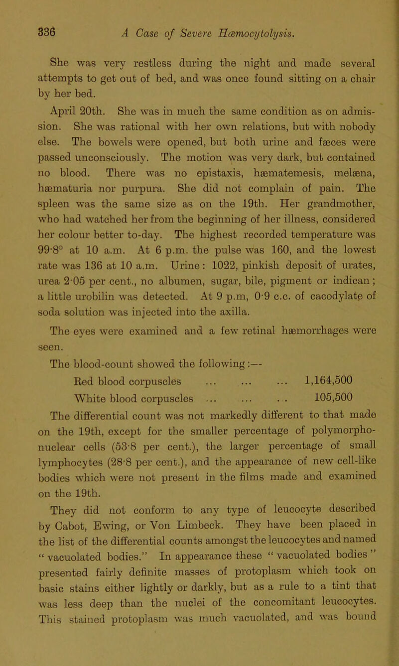 She was very restless during the night and made several attempts to get out of bed, and was once found sitting on a chair by her bed. April 20th. She was in much the same condition as on admis- sion. She was rational with her own relations, but with nobody else. The bowels were opened, but both urine and faeces were passed unconsciously. The motion was very dark, but contained no blood. There was no epistaxis, haematemesis, melaena, haematuria nor purpura. She did not complain of pain. The spleen was the same size as on the 19th. Her grandmother, who had watched her from the beginning of her illness, considered her colour better to-day. The highest recorded temperature was 99-8° at 10 a.m. At 6 p.m. the pulse was 160, and the lowest rate was 136 at 10 a.m. Urine: 1022, pinkish deposit of urates, urea 2 05 per cent., no albumen, sugar, bile, pigment or indican; a little urobilin was detected. At 9 p.m, 09 c.c. of cacodylate of soda solution was injected into the axilla. The eyes were examined and a few retinal haemorrhages were seen. The blood-count showed the following :— Red blood corpuscles ... ... ... 1,164,500 White blood corpuscles ... ... . . 105,500 The differential count was not markedly different to that made on the 19th, except for the smaller percentage of polymorpho- nuclear cells (53-8 per cent.), the larger percentage of small lymphocytes (28-8 per cent.), and the appearance of new cell-like bodies which were not present in the films made and examined on the 19th. They did not conform to any type of leucocyte described by Cabot, Ewing, or Yon Limbeck. They have been placed in the list of the differential counts amongst the leucocytes and named “ vacuolated bodies.” In appearance these “ vacuolated bodies presented fairly definite masses of protoplasm which took on basic stains either lightly or darkly, but as a rule to a tint that was less deep than the nuclei of the concomitant leucocytes. This stained protoplasm was much vacuolated, and was bound