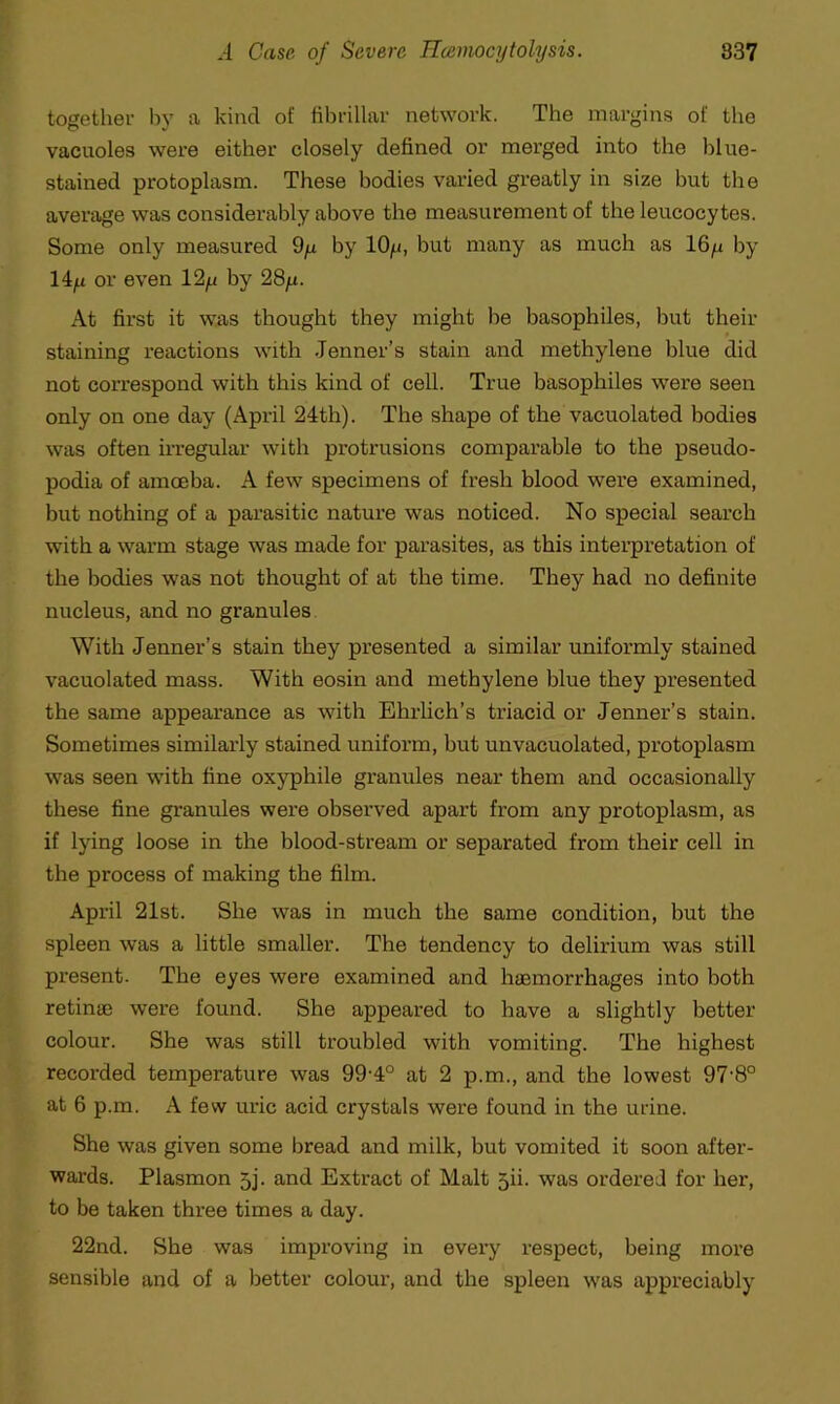 together by a kind of fibrillar network. The margins of the vacuoles were either closely defined or merged into the blue- stained protoplasm. These bodies varied greatly in size but the average was considerably above the measurement of the leucocytes. Some only measured 9y by 10g, but many as much as 16p by 14y or even 12y by 28p. At first it was thought they might be basophiles, but their staining reactions with .Tenner’s stain and methylene blue did not correspond with this kind of cell. True basophiles were seen only on one day (April 24th). The shape of the vacuolated bodies was often irregular with protrusions comparable to the pseudo- podia of amoeba. A few specimens of fresh blood were examined, but nothing of a parasitic nature was noticed. No special search with a warm stage was made for parasites, as this interpretation of the bodies was not thought of at the time. They had no definite nucleus, and no granules With Jenner’s stain they presented a similar uniformly stained vacuolated mass. With eosin and methylene blue they presented the same appearance as with Ehrlich’s triacid or Jenner’s stain. Sometimes similarly stained uniform, but unvacuolated, protoplasm was seen with fine oxyphile granules near them and occasionally these fine granules were observed apart from any protoplasm, as if lying loose in the blood-stream or separated from their cell in the process of making the film. April 21st. She was in much the same condition, but the spleen was a little smaller. The tendency to delirium was still present. The eyes were examined and haemorrhages into both retinae were found. She appeared to have a slightly better colour. She was still troubled with vomiting. The highest recorded temperature was 99-4° at 2 p.m., and the lowest 97‘8° at 6 p.m. A few uric acid crystals were found in the urine. She was given some bread and milk, but vomited it soon after- wards. Plasmon 5j. and Extract of Malt jii. was ordered for her, to be taken three times a day. 22nd. She was improving in every respect, being more sensible and of a better colour, and the spleen was appreciably