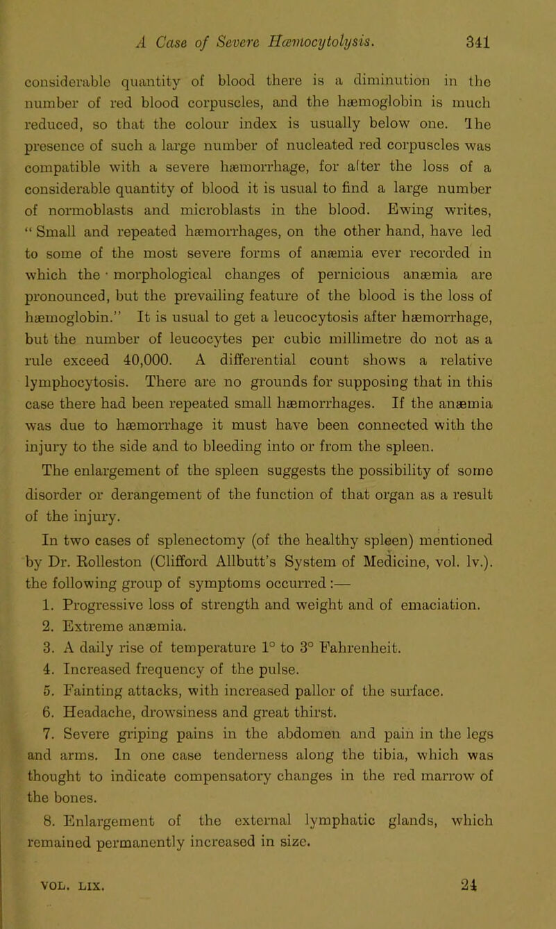 considerable quantity of blood there is a diminution in the number of red blood corpuscles, and the haemoglobin is much reduced, so that the colour index is usually below one. Ihe presence of such a large number of nucleated red corpuscles was compatible with a severe haemorrhage, for after the loss of a considerable quantity of blood it is usual to find a large number of normoblasts and microblasts in the blood. Ewing writes, “ Small and repeated haemorrhages, on the other hand, have led to some of the most severe forms of anaemia ever recorded in which the • morphological changes of pernicious anaemia are pronounced, but the prevailing feature of the blood is the loss of haemoglobin.” It is usual to get a leucocytosis after haemorrhage, but the number of leucocytes per cubic millimetre do not as a rule exceed 40,000. A differential count shows a relative lymphocytosis. There are no grounds for supposing that in this case there had been repeated small haemorrhages. If the anaemia was due to haemorrhage it must have been connected with the injury to the side and to bleeding into or from the spleen. The enlargement of the spleen suggests the possibility of some disorder or derangement of the function of that organ as a result of the injury. In two cases of splenectomy (of the healthy spleen) mentioned by Dr. Eolleston (Clifford Allbutt’s System of Medicine, vol. lv.). the following group of symptoms occurred:— 1. Progressive loss of strength and weight and of emaciation. 2. Extreme anaemia. 3. A daily rise of temperature 1° to 3° Fahrenheit. 4. Increased frequency of the pulse. 5. Fainting attacks, with increased pallor of the surface. 6. Headache, drowsiness and great thirst. 7. Severe griping pains in the abdomen and pain in the legs and arms. In one case tendei'ness along the tibia, which was thought to indicate compensatory changes in the red marrow of the bones. 8. Enlargement of the external lymphatic glands, which remained permanently increased in size. VOL. LIX. 24