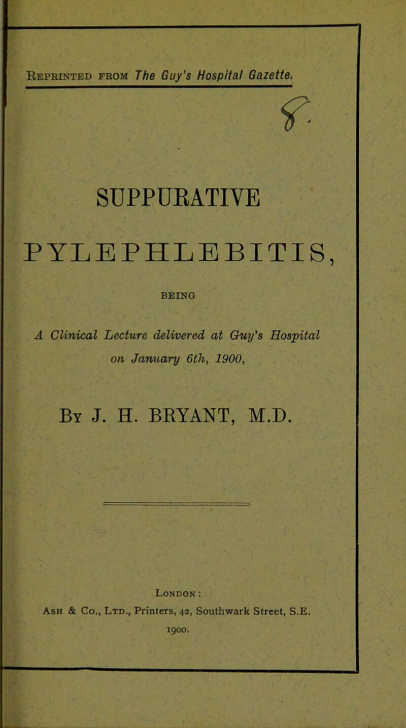 Reprinted prom The Guy’s Hospital Gazette. f- SUPPUKATIVE PYLEPHLEBITIS, BEING A Clinical Lecture delivered at Guy’s Hospital on January 6th, 1900, By J. H. BRYANT, M.D. London: Ash & Co., Ltd., Printers, 42, Southwark Street, S.E. 1900.