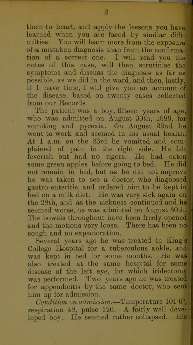 ‘ -7i« 2 them to heart, and apply the lessons you have learned when you are faced by similar diffi- culties. You will learn more from the exposure . of a mistaken diagnosis than from the confirma- ' tion of a correct one. I will read you thei notes of this case, will then scrutinise thej symptoms and discuss the diagnosis as far as- possible, as we did in the ward, and then, lastly, ; if I have time, I will give you an account of ’ the disease, based on twenty cases collected] from our Records. 1 The patient was a boy, fifteen years of age,,i who was admitted on August 30th, 1699, for vomiting and pyrexia. On August 22nd he] went to work and seemed in his usual health. At 1 a.m. on the 23rd he vomited and com-: plained of pain in the right side. He felt feverish but had no rigors. He had eaten some green apples before going to bed. He did not remain in bed, but as he did not improve he was taken to see a doctor, who diagnosed gastro-enteritis, and ordered him to be kept in bed on a miik diet. He was very sick again on the 28th, and as the sickness continued and he. seemed worse, he was admitted on August 30th. . The bowels throughout have been freely opened^ and the motions very loose. There has been no cough and no expectoration. ' Several years ago he was treated in King’s College Hospital for a tuberculous ankle, and was kept in bed for some months. He was also treated at the same hospital for some disease of the left eye, for which iridectomy was performed. Two years ago he was treated; for appendicitis by the same doctor, who sent him up for admission. Condition on admission.—Temperature 10T6°, respiration 48, pulse 120. A fairly well deve- loped boy. He seemed rather collapsed. His •