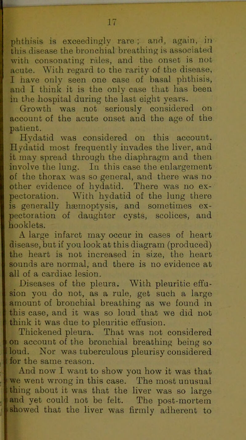 phthisis is exceedingly rare ; and, again, in this disease the bronchial breathing is associated with consonating rides, and the onset is not acute. With regard to the rarity of the disease, I have only seen one case of basal phthisis, and I think it is the only case that has been in the hospital during the last eight years. Growth was not seriously considered on account of the acute onset and the age of the patient. Hydatid was considered on this account. Hydatid most frequently invades the liver, and it may spread through the diaphragm and then involve the lung. In this case the enlargement of the thorax was so general, and there vvas no other evidence of hydatid. There was no ex- pectoration. With hydatid of the lung there is generally hajmoptysis, and sometimes ex- pectoration of daughter cysts, scolices, and booklets. A large infarct may occur in cases of heart disease, but if you look at this diagram (produced) the heart is not increased in size, the heart sounds are normal, and there is no evidence at all of a cardiac lesion. Diseases of the pleura. With pleuritic effu- sion you do not, as a rule, get such a large amount of bronchial breathing as we found in this case, and it was so loud that we did not think it was due to pleuritic effusion. Thickened pleura. That was not considered on account of the bronchial breathing being so loud. Nor was tuberculous pleurisy considered for the same reason. And now I want to show you how it was that we went wrong in this case. The most unusual thing about it was that the liver was so large and yet could not be felt. The post-mortem I showed that the liver was firmly adherent to