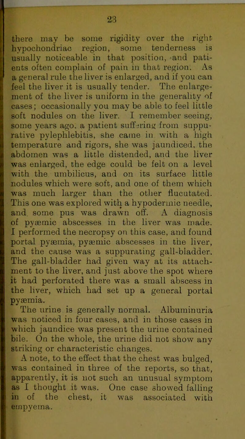 there may be some rigidity over the right hypochondriac region, some tenderness is usually noticeable in that position, -and pati- ents often complain of pain in that region. As a general rule the liver is enlarged, and if you can feel the liver it is usually tender. The enlarge- ment of the liver is uniform in the generality of cases; occasionally you may be able to feel little soft nodules on the liver. I remember seeing, some years ago. a patient suffering from suppu- rative pylephlebitis, she came in with a high temperature and rigors, she was jaundiced, the abdomen was a little distended, and the liver was enlarged, the edge could be felt on a level with the umbilicus, and on its surface little nodules which were soft, and one of them which was much larger than the other flucutated. This one was explored with a hypodermic needle, and some pus was drawn off. A diagnosis of pyaemic abscesses in the liver was made. I performed the necropsy on this case, and found portal pyaemia, pyaemic abscesses in the liver, and the cause was a suppurating gall-bladder. The gall-bladder had given way at its attach- ment to the liver, and just above the spot where it had perforated there was a small abscess in the liver, which had set up a general portal pyaemia. The urine is generally normal. Albuminuria was noticed in four cases, and in those cases in which jaundice was present the urine contained bile. On the whole, the urine did not show any striking or characteristic changes. A note, to the effect that the chest was bulged, was contained in three of the reports, so that, apparently, it is not such an unusual symptom as I thought it was. One case showed falling in of the chest, it w'as associated with empyema.