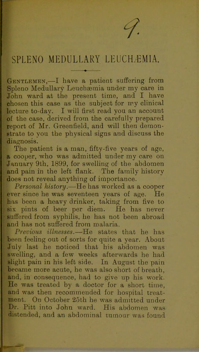 SPLENO MEDULLARY I.EUCH.EMIA. Gentlemen,—I have a patient suffering from Spleno Medullary Leuchaemia under my care in John ward at the present time, and I have chosen this case as the subject for my clinical lecture to-day. I will first read you an account of the case, derived from the carefully prepared report of Mr. Greenfield, and will then demon- strate to you the physical signs and discuss the diagnosis. The patient is a man, fifty-five years of age, a cooper, who was admitted under my care on January 9th, 1899, for swelling of the abdomen and pain in the left flank. The family history does not reveal anything of importance. Personal history.—He has worked as a cooper ever since he was seventeen years of age. He has been a heavy drinker, taking from five to sis pints of beer per diem. He has never suffered from syphilis, he has not been abroad and has not suffered from malaria. Previous illnesses.—He states that he has been feeling out of sorts for quite a year. About July last he noticed that his abdomen was swelling, and a few weeks afterwards he had slight pain in his left side. In August the pain became more acute, he wTas also short of breath, and, in consequence, had to give up his work. He was treated by a doctor for a short time, and was then recommended for hospital treat- ment. On October ‘25th he was admitted under Dr. Pitt into John ward. His abdomen was distended, aud an abdominal tumour was found