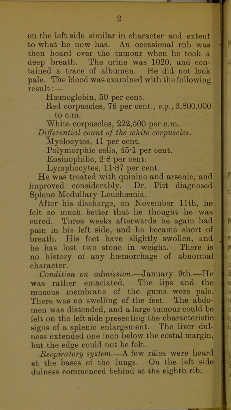 on the left side similar in character and extent to what he now has. An occasional rub was then heard over the tumour when he took a deep breath. The urine was 1020, and con- tained a trace of albumen. He did not look pale. The blood was examined with the following result: — Haemoglobin, 50 per cent. Eed corpuscles, 76 per cent., e.g., 3,800,000 to c.m. White corpuscles, 222,500 per c.m. Differential count of the white corpuscles. Myelocytes, 41 per cent. Polymorphic cells, 45'1 per cent. Eosinophilic, 2-8 per cent. Lymphocytes, 11-87 per cent. He was treated with quinine and arsenic, and improved considerably. Dr. Pitt diagnosed Spleno Medullary Leuchaemia. After his discharge, on November 11th, he felt so much better that he thought he was cured. Three weeks afterwards he again bad pain in his left side, aud he became short of breath. His feet have slightly swollen, and he has lost two stone in weight. There is no history oi any haemorrhage of abnormal character. Condition on admission.—January 9th.—He was rather emaciated. The lips and the mucous membrane of the gums were pale. There was no swelling of the feet. The abdo- men was distended, and a large tumour could be felt on the left side presenting the characteristic signs of a splenic enlargement. The liver dul- ness extended one inch below the costal margin, but the edge could not be felt. Respiratory system.—A few rales were heard at the bases of the lungs. On the left side dulness commenced behind at the eighth rib.