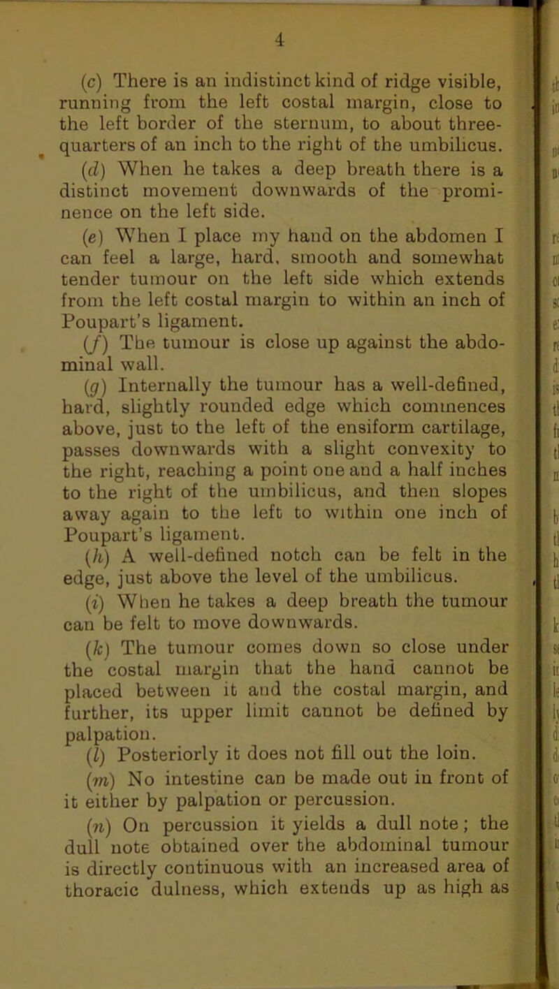 (c) There is an indistinct kind of ridge visible, running from the left costal margin, close to the left border of the sternum, to about three- quarters of an inch to the right of the umbilicus. (cl) When he takes a deep breath there is a distinct movement downwards of the promi- nence on the left side. (e) When I place my hand on the abdomen I can feel a large, hard, smooth and somewhat tender tumour on the left side which extends from the left costal margin to within an inch of Poupart’s ligament. (/) The tumour is close up against the abdo- minal wall. (g) Internally the tumour has a well-defined, hard, slightly rounded edge which commences above, just to the left of the ensiform cartilage, passes downwards with a slight convexity to the right, reaching a point one and a half inches to the right of the umbilicus, and then slopes away again to the left to within one inch of Poupart’s ligament. (h) A well-defined notch can be felt in the edge, just above the level of the umbilicus. (i) When he takes a deep breath the tumour can be felt to move downwards. (1c) The tumour comes down so close under the costal margin that the hand cannot be placed between it and the costal margin, and further, its upper limit cannot be defined by palpation. (I) Posteriorly it does not fill out the loin. (to) No intestine can be made out in front of it either by palpation or percussion. (n) On percussion it yields a dull note; the dull note obtained over the abdominal tumour is directly continuous with an increased area of thoracic dulness, which extends up as high as