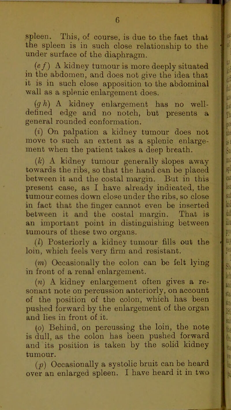 spleen. This, of course, is due to the fact that the spleen is in such close relationship to the under surface of the diaphragm. (e f) A kidney tumour is more deeply situated in the abdomen, and does not give the idea that it is in such close apposition to the abdominal wall as a splenic enlargement does. (g h) A kidney enlargement has no well- defined edge and no notch, but presents a general rounded conformation. (i) On palpation a kidney tumour does not move to such an extent as a splenic enlarge- ment when the patient takes a deep breath. (k) A kidney tumour generally slopes away towards the ribs, so that the hand can be placed between it and the costal margin. But in this present case, as I have already indicated, the tumour comes down close under the ribs, so close in fact that the linger cannot even be inserted between it and the costal margin. That is an important point in distinguishing between tumours of these two organs. (l) Posteriorly a kidney tumour fills out the loin, which feels very firm and resistant. (m) Occasionally the colon can be felt lying in front of a renal enlargement. (to) A kidney enlargement often gives a re- sonant note on percussion anteriorly, on account of the position of the colon, which has been pushed forward by the enlargement of the organ and lies in front of it. (o) Behind, on percussing the loin, the note is dull, as the colon has been pushed forward and its position is taken by the solid kidney tumour. (p) Occasionally a systolic bruit can be heard over an enlarged spleen. I have heard it in two