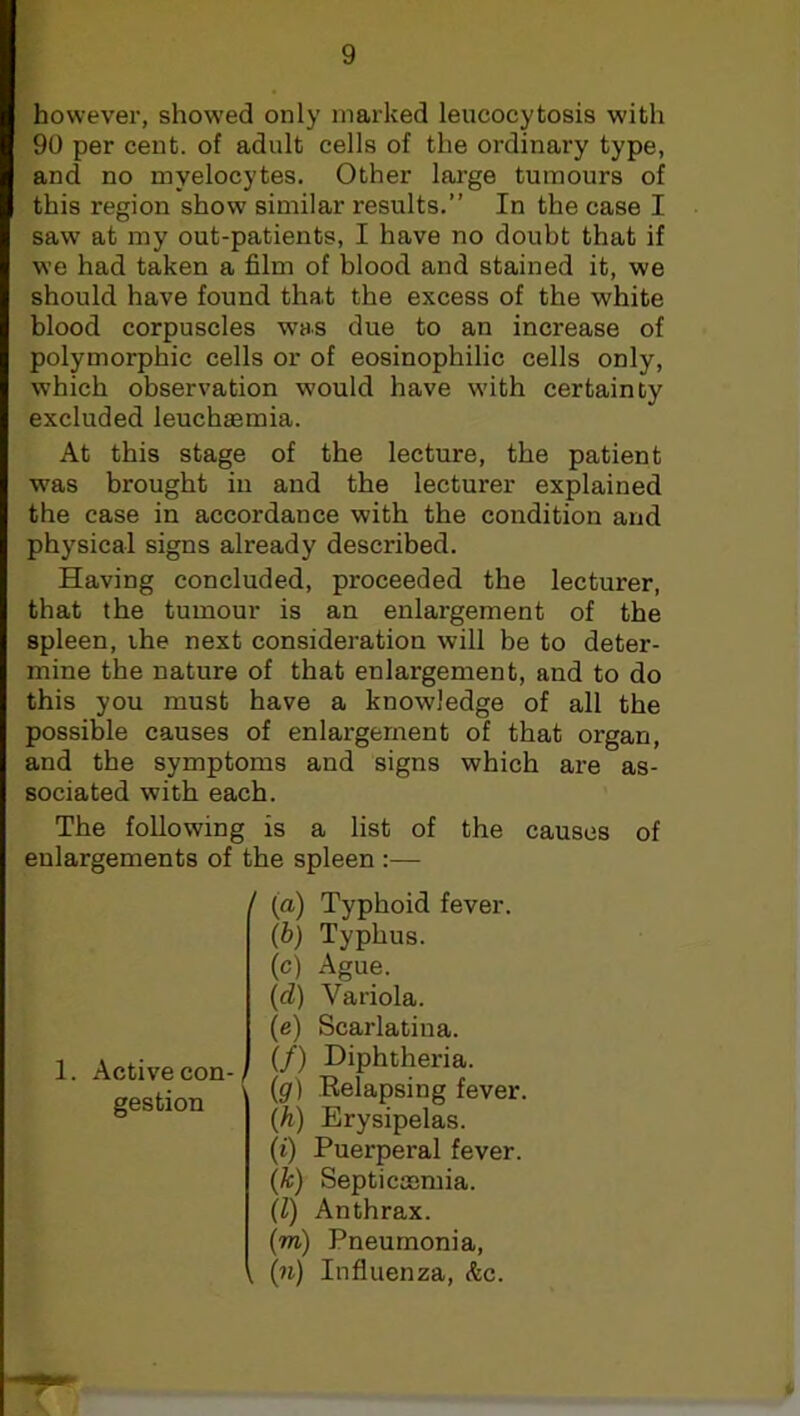 however, showed only marked leucocytosis with 90 per cent, of adult cells of the ordinary type, and no myelocytes. Other large tumours of this region show similar results.” In the case I sawr at my out-patients, I have no doubt that if we had taken a film of blood and stained it, we should have found that the excess of the white blood corpuscles was due to an increase of polymorphic cells or of eosinophilic cells only, which observation would have with certainty excluded leuchaemia. At this stage of the lecture, the patient was brought in and the lecturer explained the case in accordance with the condition and physical signs already described. Having concluded, proceeded the lecturer, that the tumour is an enlargement of the spleen, the next consideration will be to deter- mine the nature of that enlargement, and to do this you must have a knowledge of all the possible causes of enlargement of that organ, and the symptoms and signs which are as- sociated with each. The following is a list of the causes of enlargements of the spleen :— / 1. Active con- gestion (a) Typhoid fever. (b) Typhus. (c) Ague. (d) Variola. (e) Scarlatina. (/) Diphtheria. (#) Relapsing fever. (h) Erysipelas. (i) Puerperal fever. (k) Septicaemia. (Z) Anthrax. (m) Pneumonia, (n) Influenza, &c.