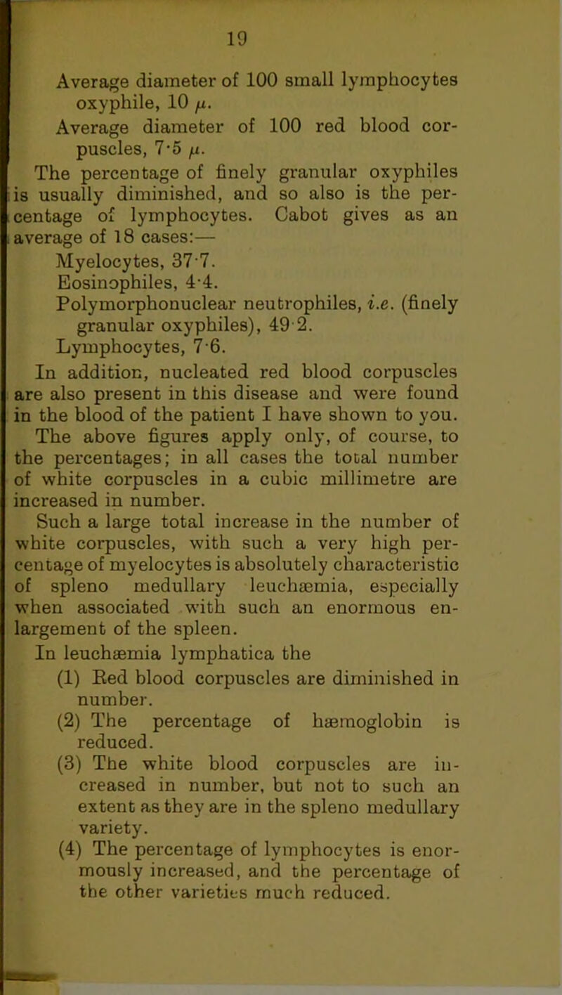 Average diameter of 100 small lymphocytes oxyphile, 10 /x. Average diameter of 100 red blood cor- puscles, 7-5 n- The percentage of finely granular oxyphiles is usually diminished, and so also is the per- centage of lymphocytes. Cabot gives as an average of 18 cases:— Myelocytes, 377. Eosinophiles, 4-4. Polymorphonuclear neutrophiles, i.e. (finely granular oxyphiles), 49 2. Lymphocytes, 7 6. In addition, nucleated red blood corpuscles are also present in this disease and were found in the blood of the patient I have shown to you. The above figures apply only, of course, to the percentages; in all cases the total number of white corpuscles in a cubic millimetre are increased in number. Such a large total increase in the number of white corpuscles, with such a very high per- centage of myelocytes is absolutely characteristic of spleno medullary leuchaemia, especially when associated with such an enormous en- largement of the spleen. In leuchaemia lymphatica the (1) Eed blood corpuscles are diminished in number. (2) The percentage of haemoglobin is reduced. (3) The white blood corpuscles are in- creased in number, but not to such an extent as they are in the spleno medullary variety. (4) The percentage of lymphocytes is enor- mously increased, and the percentage of the other varieties much reduced.
