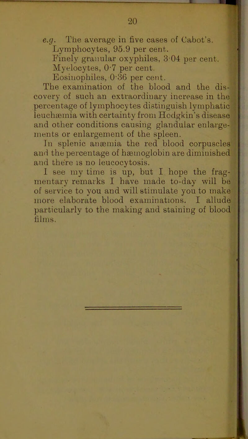 e.g. The average in five cases of Cabot’s. Lymphocytes, 95.9 per cent. Finely granular oxyphiles, 3 04 per cent. Myelocytes, 07 per cent. Eosinophiles, 0-36 per cent. The examination of the blood and the dis-'i covery of such an extraordinary increase in the percentage of lymphocytes distinguish lymphatic leuchaemia with certainty from Hodgkin’s disease and other conditions causing glandular enlarge-- ments or enlargement of the spleen. In splenic anaemia the red blood corpuscles and the percentage of haemoglobin are diminished and there is no leucocytosis. I see my time is up, but I hope the frag- mentary remarks I have made to-day will be of service to you and will stimulate you to make more elaborate blood examinations. I allude particularly to the making and staining of blood films.