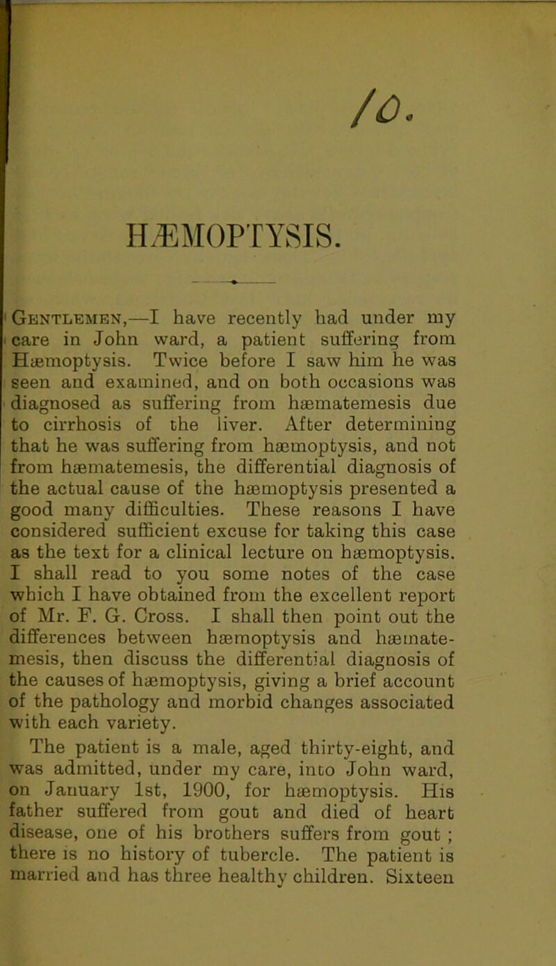 /o. H.EMOPTYSIS. ' Gentlemen,—I have recently had under my I care in John ward, a patient suffering from Huemoptysis. Twice before I saw him he was seen and examined, and on both occasions was diagnosed as suffering from haematemesis due to cirrhosis of the liver. After determining that he was suffering from haemoptysis, and not I from haematemesis, the differential diagnosis of the actual cause of the haemoptysis presented a good many difficulties. These reasons I have considered sufficient excuse for taking this case as the text for a clinical lecture on haemoptysis. I shall read to you some notes of the case which I have obtained from the excellent report of Mr. F. G. Cross. I shall then point out the differences between haemoptysis and h®mate- mesis, then discuss the differential diagnosis of the causes of haemoptysis, giving a brief account of the pathology and morbid changes associated with each variety. The patient is a male, aged thirty-eight, and was admitted, under my care, inco John ward, on January 1st, 1900, for haemoptysis. His father suffered from gout and died of heart disease, one of his brothers suffers from gout ; there is no history of tubercle. The patient is married and has three healthy children. Sixteen