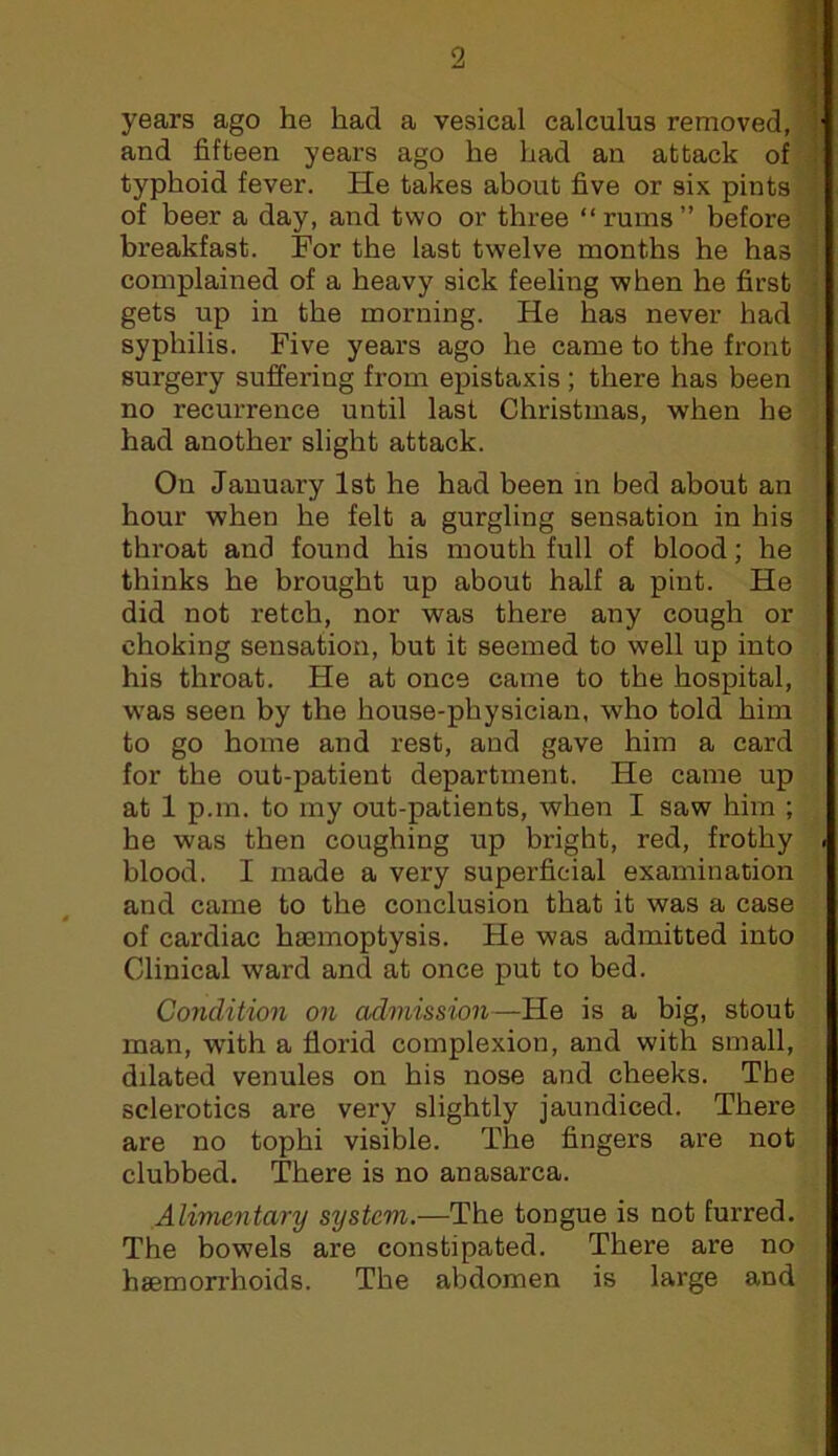 years ago he had a vesical calculus removed, and fifteen years ago he had an attack of-, typhoid fever. He takes about five or six pints. of beer a day, and two or three “rums” before: breakfast. For the last twelve months he has complained of a heavy sick feeling when he first gets up in the morning. He has never had syphilis. Five years ago he came to the front surgery suffering from ej)istaxis ; there has been no recurrence until last Christmas, when he had another slight attack. On January 1st he had been in bed about an hour when he felt a gurgling sensation in his throat and found his mouth full of blood; he thinks he brought up about half a pint. He did not retch, nor was there any cough or choking sensation, but it seemed to well up into his throat. He at once came to the hospital, w'as seen by the house-physician, who told him to go home and rest, and gave him a card for the out-patient department. He came up at 1 p.m. to my out-patients, when I saw him ; he was then coughing up bright, red, frothy blood. I made a very superficial examination and came to the conclusion that it was a case of cardiac haemoptysis. He was admitted into Clinical ward and at once put to bed. Condition on admission—He is a big, stout man, with a florid complexion, and with small, dilated venules on his nose and cheeks. The sclerotics are very slightly jaundiced. There are no tophi visible. The fingers are not clubbed. There is no anasarca. Alimentary system.—The tongue is not furred. The bowels are constipated. There are no haemorrhoids. The abdomen is large and