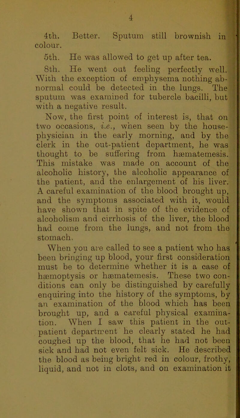 4th. Better. Sputum still brownish in I colour. f 5th. He was allowed to get up after tea. , 8th. He went out feeling perfectly well. With the exception of emphysema nothing ab- normal could be detected in the lungs. The sputum was examined for tubercle bacilli, hut with a negative result. Now, the first point of interest is, that on two occasions, i.e., when seen by the house- physician in the early morning, and by the clerk in the out-patient department, he was thought to be suffering from ha^matemesis. This mistake was made on account of the alcoholic history, the alcoholic appearance of the patient, and the enlargement of his liver. A careful examination of the blood brought up, and the symptoms associated with it, W'ould have shown that in spite of the evidence of alcoholism and cirrhosis of the liver, the blood had come from the lungs, and not from the stomach. When you are called to see a patient who has been bringing up blood, your first consideration must be to determine whether it is a case of haemoptysis or haematemesis. These two con- ditions can only be distinguished by carefully enquiring into the history of the symptoms, by an examination of the blood which has been brought up, and a careful physical examina- tion. When I saw this patient in the out- patient department he clearly stated he had coughed up the blood, that he had not been sick and had not even felt sick. He described the blood as being bright red in colour, frothy, liquid, and not in clots, and on examination it