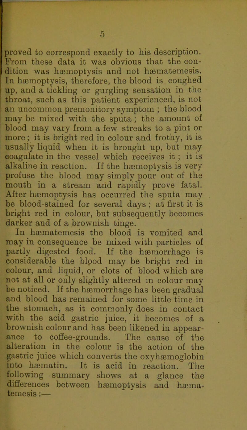 proved to correspond exactly to his description. From these data it v?as obvious that the con- dition was haemoptysis and not haematemesis. In haemoptysis, therefore, the blood is coughed up, and a tickling or gurgling sensation in the throat, such as this patient experienced, is not an uncommon premonitory symptom ; the blood may be mixed with the sputa; the amount of blood may vary from a few streaks to a pint or more; it is bright red in colour and frothy, it is usually liquid when it is brought up, but may coagulate in the vessel which receives it; it is alkaline in reaction. If the haemoptysis is very profuse the blood may simply pour out of the mouth in a stream and rapidly prove fatal. After haemoptysis has occurred the sputa may be blood-stained for several days ; at first it is bright red in colour, but subsequently becomes darker and of a brownish tinge. In haematemesis the blood is vomited and may in consequence be mixed with particles of partly digested food. If the haemorrhage is considerable the bipod may be bright red in colour, and liquid, or clots of blood which are not at all or only slightly altered in colour may be noticed. If the haemorrhage has been gradual and blood has remained for some little time in the stomach, as it commonly does in contact with the acid gastric juice, it becomes of a brownish colour and has been likened in appear- ance to coffee-grounds. The cause of the alteration in the colour is the action of the gastric juice which converts the oxyhaemoglobin into haematin. It is acid in reaction. The following summary shows at a glance the differences between haemoptysis and haema- temesis :—
