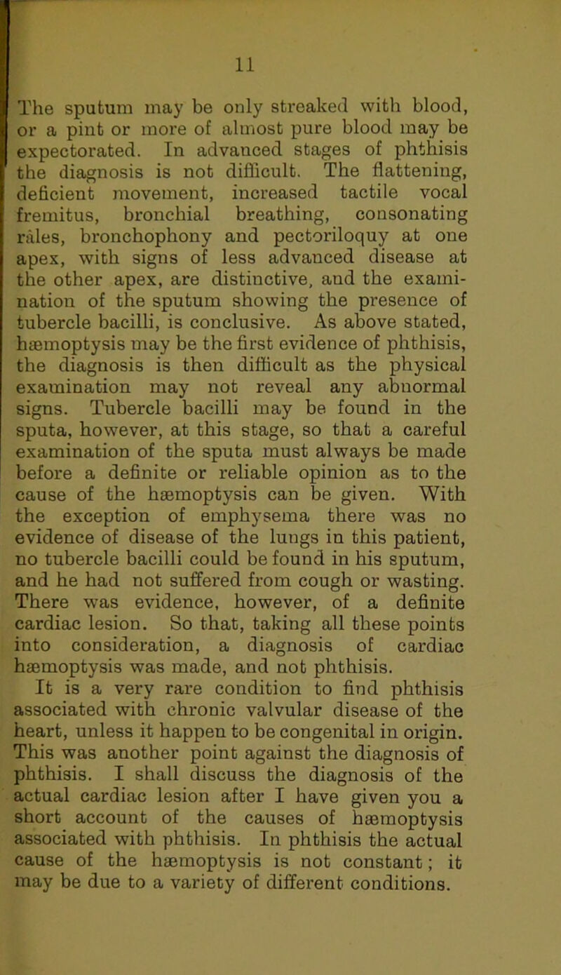 The sputum may be only streaked with blood, or a pint or more of almost pure blood may be expectorated. In advanced stages of phthisis the diagnosis is not difficult. The flattening, deficient movement, increased tactile vocal fremitus, bronchial breathing, consonating rales, bronchophony and pectoriloquy at one apex, with signs of less advanced disease at the other apex, are distinctive, and the exami- nation of the sputum showing the presence of tubercle bacilli, is conclusive. As above stated, haemoptysis may be the first evidence of phthisis, the diagnosis is then difficult as the physical examination may not reveal any abnormal signs. Tubercle bacilli may be found in the sputa, however, at this stage, so that a careful examination of the sputa must always be made before a definite or reliable opinion as to the cause of the haemoptysis can be given. With the exception of emphysema there was no evidence of disease of the lungs in this patient, no tubercle bacilli could be found in his sputum, and he had not suffered from cough or wasting. There was evidence, however, of a definite cardiac lesion. So that, taking all these points into consideration, a diagnosis of cardiac hajmoptysis was made, and not phthisis. It is a very rare condition to find phthisis associated with chronic valvular disease of the heart, unless it happen to be congenital in origin. This was another point against the diagnosis of phthisis. I shall discuss the diagnosis of the actual cardiac lesion after I have given you a short account of the causes of haemoptysis associated with phthisis. In phthisis the actual cause of the haemoptysis is not constant; it may be due to a variety of different conditions.