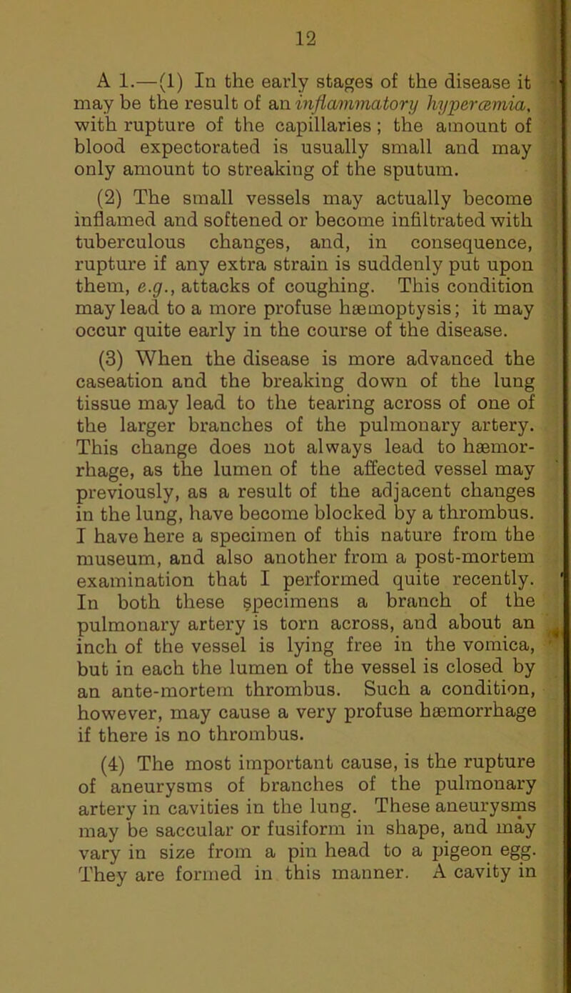 A 1.—(1) In the early stages of the disease it may be the result of SMinflamviatory hypercemia, with rupture of the capillaries; the amount of I blood expectorated is usually small and may only amount to streaking of the sputum. (2) The small vessels may actually become ■ inflamed and softened or become infiltrated with tuberculous changes, and, in consequence, rupture if any extra strain is suddenly put upon { them, e.g., attacks of coughing. This condition j may lead to a more profuse haemoptysis; it may [ occur quite early in the course of the disease. ' (3) When the disease is more advanced the caseation and the breaking down of the lung tissue may lead to the tearing across of one of the larger branches of the pulmonary artery. This change does not always lead to haemor- rhage, as the lumen of the affected vessel may previously, as a result of the adjacent changes in the lung, have become blocked by a thrombus. I have here a specimen of this nature from the museum, and also another from a post-mortem examination that I performed quite recently. ' In both these specimens a branch of the pulmonary artery is torn across, and about an inch of the vessel is lying free in the vomica,  but in each the lumen of the vessel is closed by an ante-mortem thrombus. Such a condition, however, may cause a very profuse haemorrhage if there is no thrombus. (4) The most important cause, is the rupture of aneurysms of branches of the pulmonary artery in cavities in the lung. These aneurysms may be saccular or fusiform in shape, and may vary in size from a pin head to a pigeon egg. They are formed in this manner. A cavity in