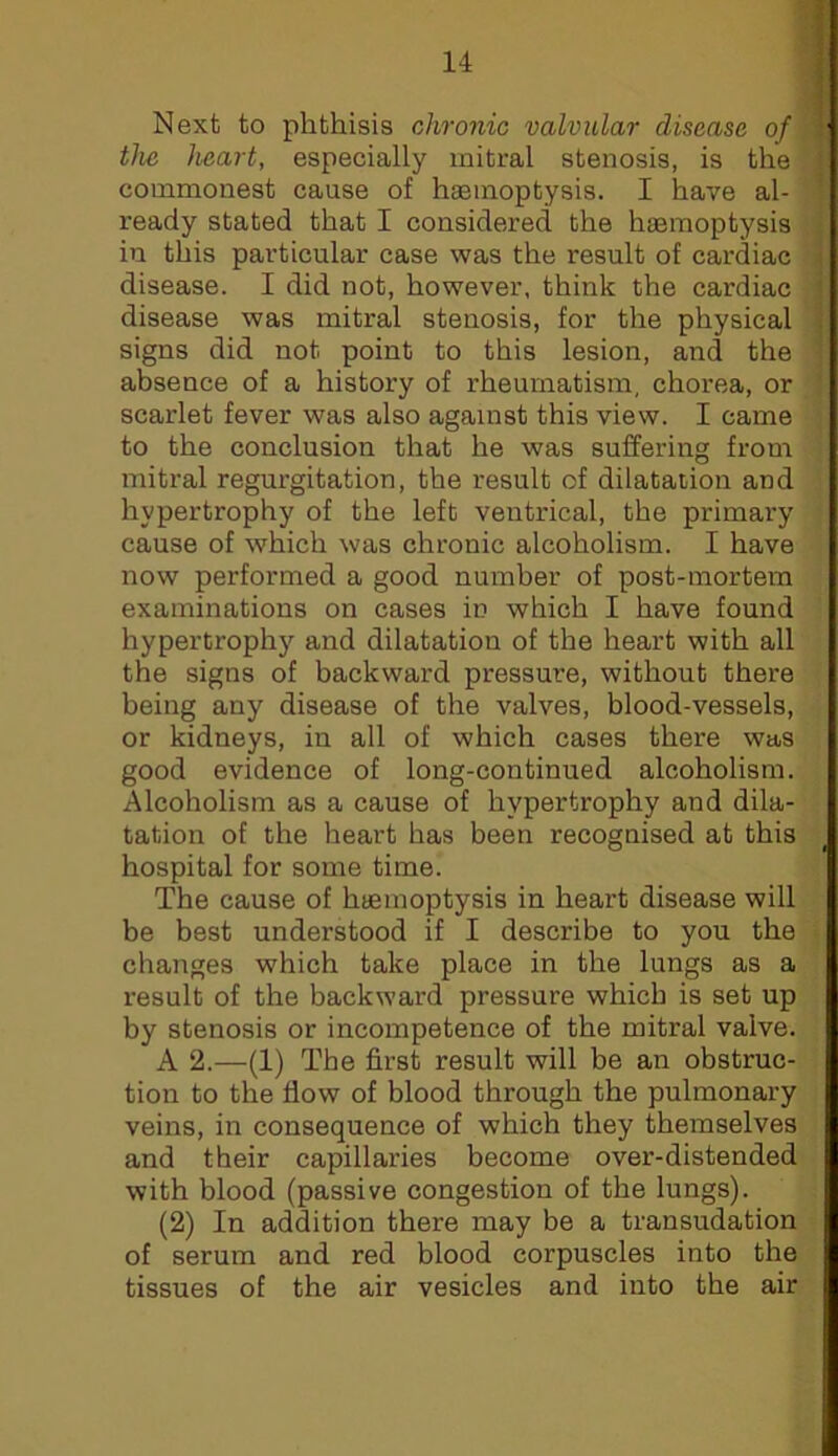 Next to phthisis chronic valvular disease of J the heart, especially mitral stenosis, is the { commonest cause of haemoptysis. I have al- ^ ready stated that I considered the haemoptysis : in this particular case was the result of cardiac i disease. I did not, however, think the cardiac i disease was mitral stenosis, for the physical | signs did not point to this lesion, and the ; absence of a history of rheumatism, chorea, or scarlet fever was also against this view. I came to the conclusion that he was suffering from mitral regurgitation, the result of dilatation and hypertrophy of the left ventrical, the primary cause of which was chronic alcoholism. I have now performed a good number of post-mortem examinations on cases in which I have found hypertrophy and dilatation of the heart with all the signs of backward pressure, without there being any disease of the valves, blood-vessels, or kidneys, in all of which cases thei’e was good evidence of long-continued alcoholism. Alcoholism as a cause of hypertrophy and dila- tation of the heart has been recognised at this hospital for some time. The cause of haemoptysis in heart disease will be best understood if I describe to you the changes which take place in the lungs as a result of the backward pressure which is set up by stenosis or incompetence of the mitral valve. A 2.—(1) The first result will be an obstruc- tion to the flow of blood through the pulmonary veins, in consequence of which they themselves and their capillaries become over-distended with blood (passive congestion of the lungs). (2) In addition there may be a transudation of serum and red blood corpuscles into the tissues of the air vesicles and into the air