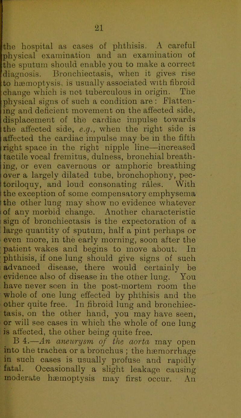 the hospital as cases of phthisis. A careful physical examination and an examination of the sputum should enable you to make a correct diagnosis. Bronchiectasis, when it gives rise to luemoptysis, is usually associated with fibroid change which is not tuberculous in origin. The physical signs of such a condition are : Flatten- ing and deficient movement on the affected side, displacement of the cardiac impulse towards the affected side, c.g., when the right side is affected the cardiac impulse may be in the fifth right space in the right nipple line—increased tactile vocal fremitus, dulness, bronchial breath- ing, or even cavernous or amphoric breathing over a largely dilated tube, bronchophony, pec- toriloquy, and loud consonating rales. VVith the exception of some compensatory emphysema the other lung may show no evidence whatever of any morbid change. Another characteristic sign of bronchiectasis is the expectoration of a ' large quantity of sputum, half a pint perhaps or even more, in the early morning, soon after the patient wakes and begins to move about. In phthisis, if one lung should give signs of such advanced disease, there would certainly be evidence also of disease in the other lung. You have never seen in the post-mortem room the whole of one lung effected by phthisis and the other quite free. In fibroid lung and bronchiec- tasis, on the other hand, you may have seen, or will see cases in which the whole of one lung is affected, the other being quite free. B 4.—An aneurysm of the aorta may open into the trachea or a bronchus ; the haemorrhage in such cases is usually profuse and rapidly fatal. Occasionally a slight leakage causing moderate haemoptysis may first occur. An