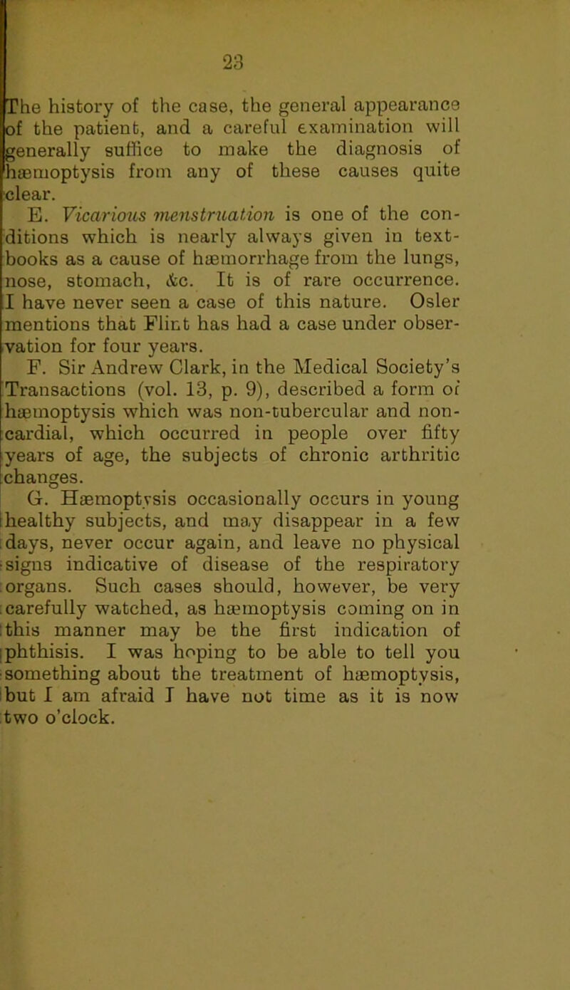 The history of the case, the general appearance of the patient, and a careful examination will generally suffice to make the diagnosis of haemoptysis from any of these causes quite clear. E. Vicarious menstruatdon is one of the con- ditions which is nearly always given in text- books as a cause of haemorrhage from the lungs, nose, stomach, &c. It is of rare occurrence. I have never seen a case of this nature. Osier mentions that Flint has had a case under obser- vation for four years. F. Sir xA.ndrew Clark, in the Medical Society’s Transactions (vol. 13, p. 9), described a form of haemoptysis which was non-tubercular and non- cardial, which occurred in people over fifty years of age, the subjects of chronic arthritic changes. G. Haemoptysis occasionally occurs in young [healthy subjects, and may disappear in a few idays, never occur again, and leave no physical f signs indicative of disease of the respiratory organs. Such cases should, however, be very ; carefully watched, as haemoptysis coming on in I this manner may be the first indication of [phthisis. I was hoping to be able to tell you •something about the treatment of haemoptysis, ibut I am afraid I have not time as it is now two o’clock.