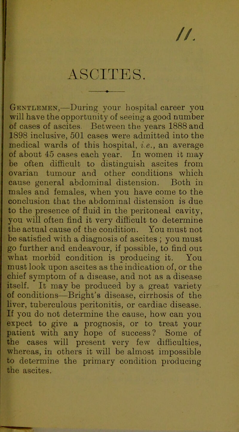 ASCITES. Grntlemen,—During your hospital career you will have the opportunity of seeing a good number of cases of ascites. Between the years 1888 and 1898 inclusive, 501 cases were admitted into the medical wards of this hospital, i.e., an average of about 45 cases each year. In women it may be often difficult to distinguish ascites from ovarian tumour and other conditions which cause general abdominal distension. Both in males and females, when you have come to the conclusion that the abdominal distension is due to the presence of fluid in the peritoneal cavity, you wiU often find it very difficult to determine the actual cause of the condition. You must not be satisfied with a diagnosis of ascites ; you must go further and endeavour, if possible, to find ouc what morbid condition is producing it. You must look upon ascites as the indication of, or the chief symptom of a disease, and not as a disease itself. It may be produced by a great variety of conditions—Bright’s disease, cirrhosis of the liver, tuberculous peritonitis, or cardiac disease. If you do not determine the cause, how can you expect to give a prognosis, or to treat your patient with any hope of success? Some of the cases will present very few difficulties, whereas, in others it will be almost impossible to determine the primary condition producing the ascites.