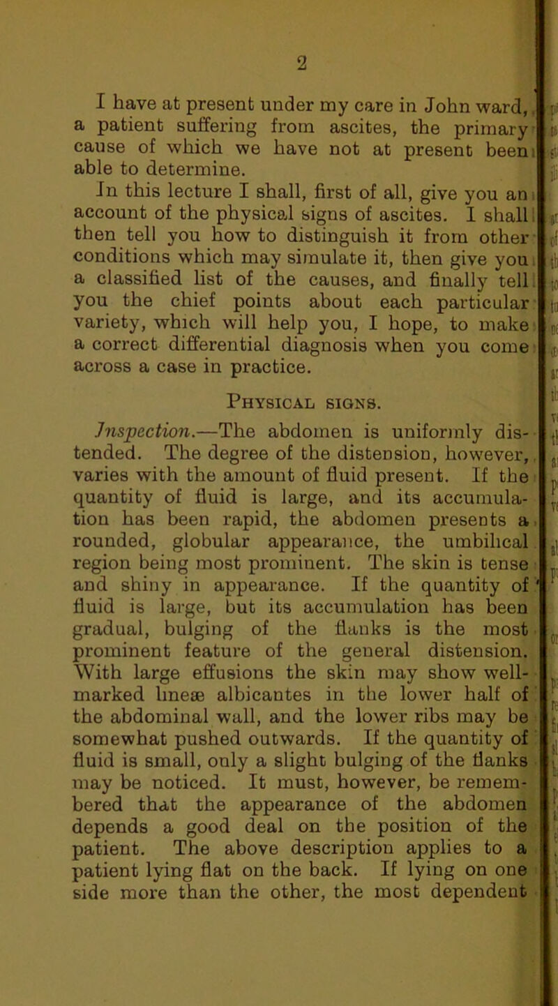 1 have at present under my care in John ward„ a patient suffering from ascites, the primary, us cause of which we have not at present beens if able to determine. ^ in this lecture I shall, first of all, give you am account of the physical signs of ascites. I shall 1 %i then tell you how to distinguish it from other : (I conditions which may simulate it, then give you i i!i a classified list of the causes, and finally telli ^ you the chief points about each particular :|j variety, which will help you, I hope, to makei ijf a correct differential diagnosis when you come. across a case in practice. Physical signs. Inspection.—The abdomen is uniformly dis-- tended. The degree of the distension, however,. „ varies with the amount of fluid present. If the „ quantity of fluid is large, and its accuinula- tion has been rapid, the abdomen presents a> rounded, globular appearance, the umbilical. region being most prominent. The skin is tense > .j and shiny in appearance. If the quantity of' ■ fluid is large, but its accumulation has been gradual, bulging of the flanks is the most prominent feature of the general distension. With large effusions the skin may show well- marked linese albicantes in the lower half of ^ the abdominal wall, and the lower ribs may be - somewhat pushed outwards. If the quantity of .^| fluid is small, only a slight bulging of the flanks i may be noticed. It must, however, be remem- , bered that the appearance of the abdomen depends a good deal on the position of the , patient. The above description applies to a patient lying flat on the back. If lying on one side more than the other, the most dependent