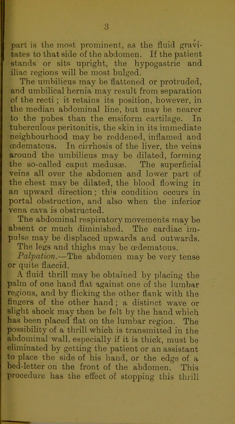 part is the most prominent, as the fluicl gravi- tates to that side of the abdomen. If the patient stands or sits upright, the hypogastric and iliac i-egions will be most bulged. The umbilicus may be flattened or protruded, and umbilical hernia may result from separation of the recti; it retains its position, however, in the median abdominal line, but may be nearer to the pubes than the ensiform cartilage. In tuberculous peritonitis, the skin in its immediate neighbourhood may be reddened, inflamed and cedematous. In cirrhosis of the liver, the veins around the umbilicus may be dilated, forming the so-called caput medusae. The superficial veins all over the abdomen and lower part of the chest may be dilated, the blood flowing in an upward direction; this condition occurs in portal obstruction, and also when the inferior vena cava is obstructed. The abdominal respiratory movements may be absent or much diminished. The cardiac im- pulse may be displaced upwards and outwards. The legs and thighs may be cedematous. Palpation.—The abdomen may be very tense or quite flaccid. A fluid thrill may be obtained by placing the palm of one hand flat against one of the lumbar regions, and by flicking the other flank with the fingers of the other hand; a distinct wave or slight shock may then be felt by the hand which has been placed flat on the lumbar region. The possibility of a thi-ill which is transmitted in the abdominal wall, esyjecially if it is thick, must be eliminated by getting the patient or an assistant to place the side of his hand, or the edge of a bed-letter on the front of the abdomen. This procedure has the effect of stopping this thrill