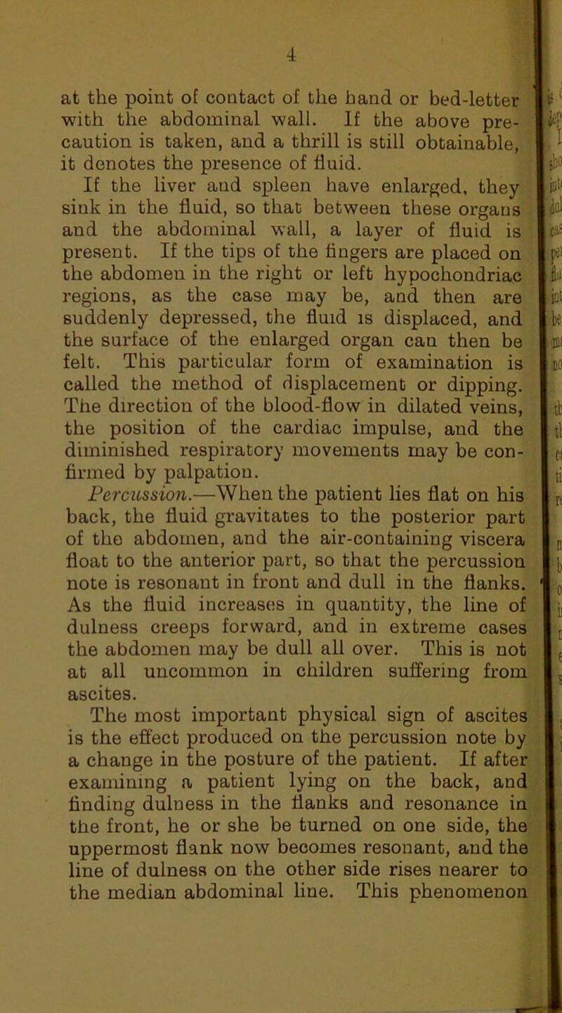 at the j)oint of contact of the hand or bed-letter with the abdominal wall. If the above pre- caution is taken, and a thrill is still obtainable, it denotes the presence of fluid. If the liver and spleen have enlarged, they sink in the fluid, so that between these organs and the abdominal wall, a layer of fluid is present. If the tips of the fingers are placed on the abdomen in the right or left hypochondriac regions, as the case may be, and then are suddenly depressed, the fluid is displaced, and the surface of the enlarged organ can then be felt. This particular form of examination is called the method of (displacement or dipping. The direction of the blood-flow in dilated veins, the position of the cardiac impulse, and the diminished respiratory movements may be con- firmed by palpation. Percussion.—When the patient lies flat on his back, the fluid gravitates to the posterior part of the abdomen, and the air-containing viscera float to the anterior part, so that the percussion note is resonant in front and dull in the flanks. As the fluid increases in quantity, the line of dulness creeps forward, and in extreme cases the abdomen may be dull all over. This is not at all uncommon in children suffering from ascites. The most important physical sign of ascites is the effect produced on the percussion note by a change in the posture of the patient. If after examining a patient lying on the back, and finding dulness in the flanks and resonance in the front, he or she be turned on one side, the uppermost flank now becomes resonant, and the line of dulness on the other side rises nearer to the median abdominal line. This phenomenon