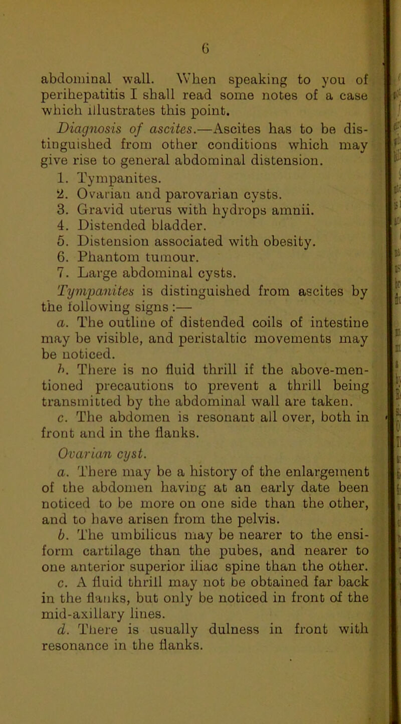 abdominal wall. When speaking to you of perihepatitis I shall read some notes of a case which illustrates this point. Diagnosis of ascites.—Ascites has to be dis- tinguished from other conditions which may give rise to general abdominal distension. 1. Tympanites. 2. Ovarian and parovarian cysts. 3. Gravid uterus with hydrops amnii. 4. Distended bladder. 6. Distension associated with obesity. 6. Phantom tumour. 7. Large abdominal cysts. Tympanites is distinguished from ascites by the following signs :— a. The outline of distended coils of intestine may be visible, and peristaltic movements may be noticed. h. There is no fluid thrill if the above-men- tioned precautions to prevent a thrill being transmitted by the abdominal wall are taken. c. The abdomen is resonant all over, both in front and in the flanks. Ovarian cyst. a. There may be a history of the enlargement of the abdomen having at an early date been noticed to be more on one side than the other, and to have arisen from the pelvis. b. The umbilicus may be nearer to the ensi- form cartilage than the pubes, and nearer to one anterior superior iliac spine than the other. c. A fluid thrill may not be obtained far back in the flanks, but only be noticed in front of the mid-axillary lines. d. There is usually dulness in front with resonance in the flanks.