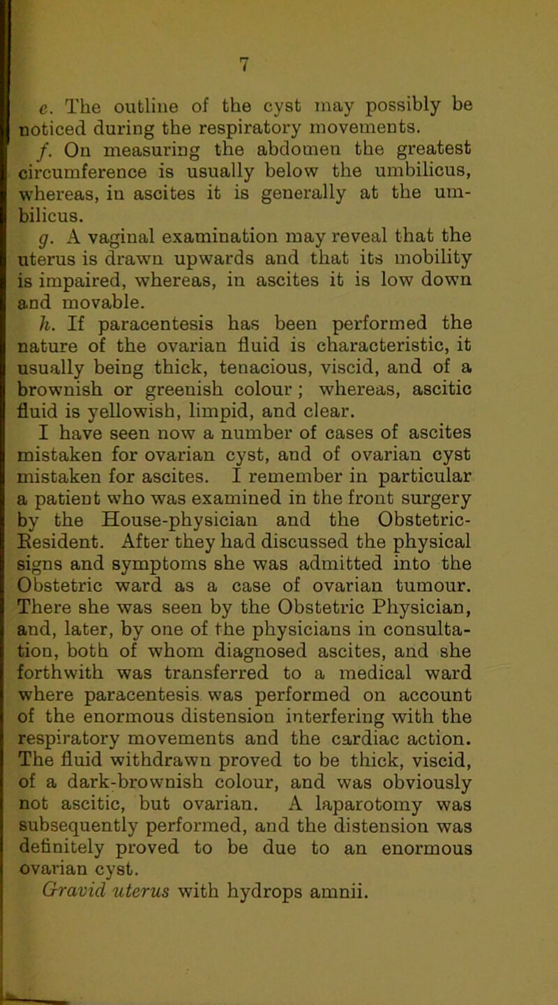 e. The outline of the cyst may possibly be noticed during the respiratory movements. /. On measuring the abdomen the greatest circumference is usually below the umbilicus, whereas, in ascites it is generally at the um- bilicus. g. A vaginal examination may reveal that the uterus is drawn upwards and that its mobility is impaired, whereas, in ascites it is low down and movable. h. If paracentesis has been performed the nature of the ovarian fluid is characteristic, it usually being thick, tenacious, viscid, and of a brownish or greenish colour; whereas, ascitic fluid is yellowish, limpid, and clear. I have seen now a number of cases of ascites mistaken for ovarian cyst, and of ovarian cyst mistaken for ascites. I remember in particular a patient who was examined in the front surgery by the House-physician and the Obstetric- Resident. After they had discussed the physical signs and symptoms she was admitted into the Obstetric ward as a case of ovarian tumour. There she was seen by the Obstetric Physician, and, later, by one of the physicians in consulta- tion, both of whom diagnosed ascites, and she forthwith was transferred to a medical ward where paracentesis was performed on account of the enormous distension interfering with the respiratory movements and the cardiac action. The fluid withdrawn proved to be thick, viscid, of a dark-brownish colour, and was obviously not ascitic, but ovarian. A laparotomy was subsequently performed, and the distension was definitely proved to be due to an enormous ovarian cyst. Gravid uterus with hydrops amnii.