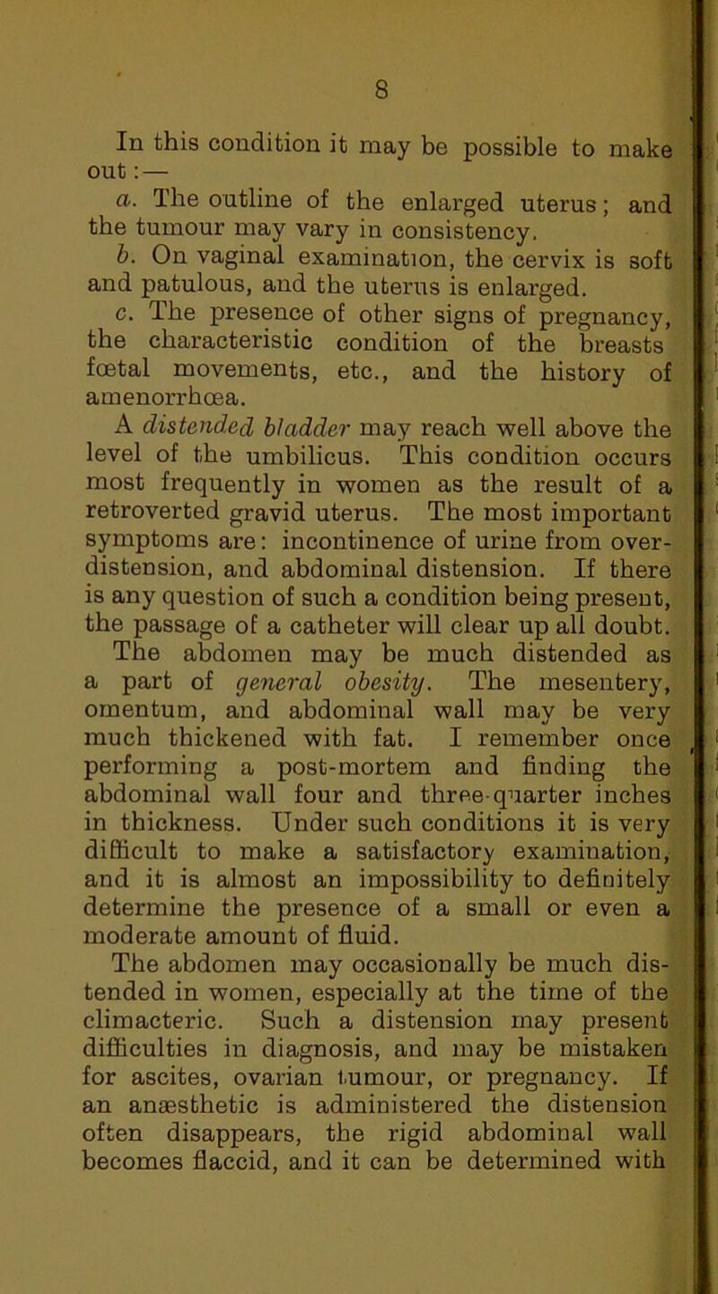 In this condition it may be possible to make out: — a. The outline of the enlarged uterus; and the tumour may vary in consistency. b. On vaginal examination, the cervix is soft and patulous, and the uterus is enlarged. c. The presence of other signs of pregnancy, the characteristic condition of the breasts foetal movements, etc., and the history of amenorrhoea. A distended bladder may reach well above the level of the umbilicus. This condition occurs most frequently in women as the result of a retroverted gravid uterus. The most important symptoms are: incontinence of urine from over- distension, and abdominal distension. If there is any question of such a condition being present, the passage of a catheter will clear up all doubt. The abdomen may be much distended as a part of general obesity. The mesentery, omentum, and abdominal wall may be very much thickened with fat. I remember once performing a post-mortem and finding the abdominal wall four and three-quarter inches in thickness. Under such conditions it is very difficult to make a satisfactory examination, and it is almost an impossibility to definitely determine the presence of a small or even a moderate amount of fluid. The abdomen may occasionally be much dis- tended in women, especially at the time of the climacteric. Such a distension may present difficulties in diagnosis, and may be mistaken for ascites, ovarian tumour, or pregnancy. If an anassthetic is administered the distension often disappears, the rigid abdominal wall becomes flaccid, and it can be determined with