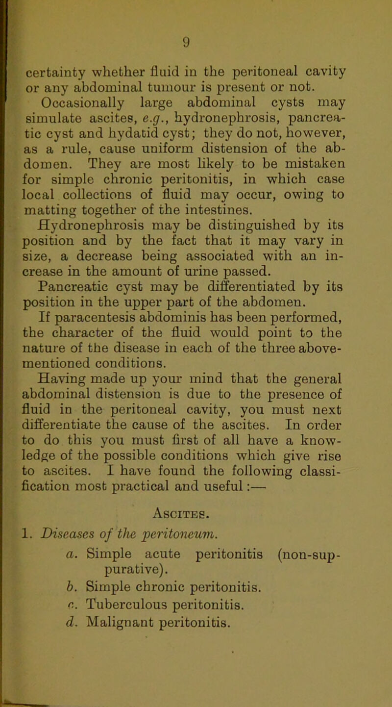 certainty whether fluid in the peritoneal cavity or any abdominal tumour is present or not. Occasionally large abdominal cysts may simulate ascites, e.g., hydronephrosis, pancrea- tic cyst and hydatid cyst; they do not, however, as a rule, cause uniform distension of the ab- domen. They are most likely to be mistaken for simple chronic peritonitis, in which case local collections of fluid may occur, owing to matting together of the intestines. Hydronephrosis may be distinguished by its position and by the fact that it may vary in size, a decrease being associated with an in- crease in the amount of urine passed. Pancreatic cyst may be differentiated by its position in the upper part of the abdomen. If paracentesis abdominis has been performed, the character of the fluid would point to the nature of the disease in each of the three above- mentioned conditions. Having made up yom' mind that the general abdominal distension is due to the presence of fluid in the peritoneal cavity, you must next differentiate the cause of the ascites. In order to do this you must first of all have a know- ledge of the possible conditions which give rise to ascites. I have found the following classi- fication most practical and useful:— Ascites. 1. Diseases of the peritoneum. a. Simple acute peritonitis (non-sup- purative). b. Simple chronic peritonitis. e. Tuberculous peritonitis. d. Malignant peritonitis.