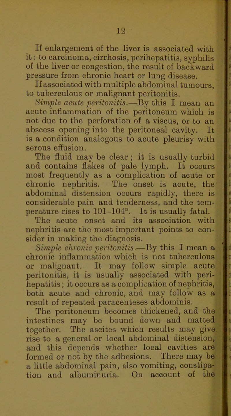 If enlargement of the liver is associated with it: to carcinoma, cirrhosis, perihepatitis, syphilis of the liver or congestion, the result of backward pressure from chronic heart or lung disease. If associated with multiple abdominal tumours, to tuberculous or malignant peritonitis. Simple acute peritonitis.—By this I mean an acute inflammation of the peritoneum which is not due to the perforation of a viscus, or to an abscess opening into the peritoneal cavity. It is a condition analogous to acute pleurisy with serous effusion. The fluid may be clear; it is usually turbid and contains flakes of pale lymph. It occurs most frequently as a complication of acute or chronic nephritis. The onset is acute, the abdominal distension occurs rapidly, there is considerable pain and tenderness, and the tem- perature rises to 101-104°. It is usually fatal. The acute onset and its association with nephritis are the most important points to con- sider in making the diagnosis. Simple chronic peritonitis.—By this I mean a chronic inflammation which is not tuberculous or malignant. It may follow simple acute peritonitis, it is usually associated with peri- hepatitis ; it occurs as a complication of nephritis, both acute and chronic, and may follow as a result of repeated paracenteses abdominis. The peritoneum becomes thickened, and the intestines may be bound down and matted together. The ascites which results may give, rise to a general or local abdominal distension, and this depends whether local cavities are formed or not by the adhesions. There may be a little abdominal pain, also vomiting, constipa- tion and albuminuria. On account of the 1