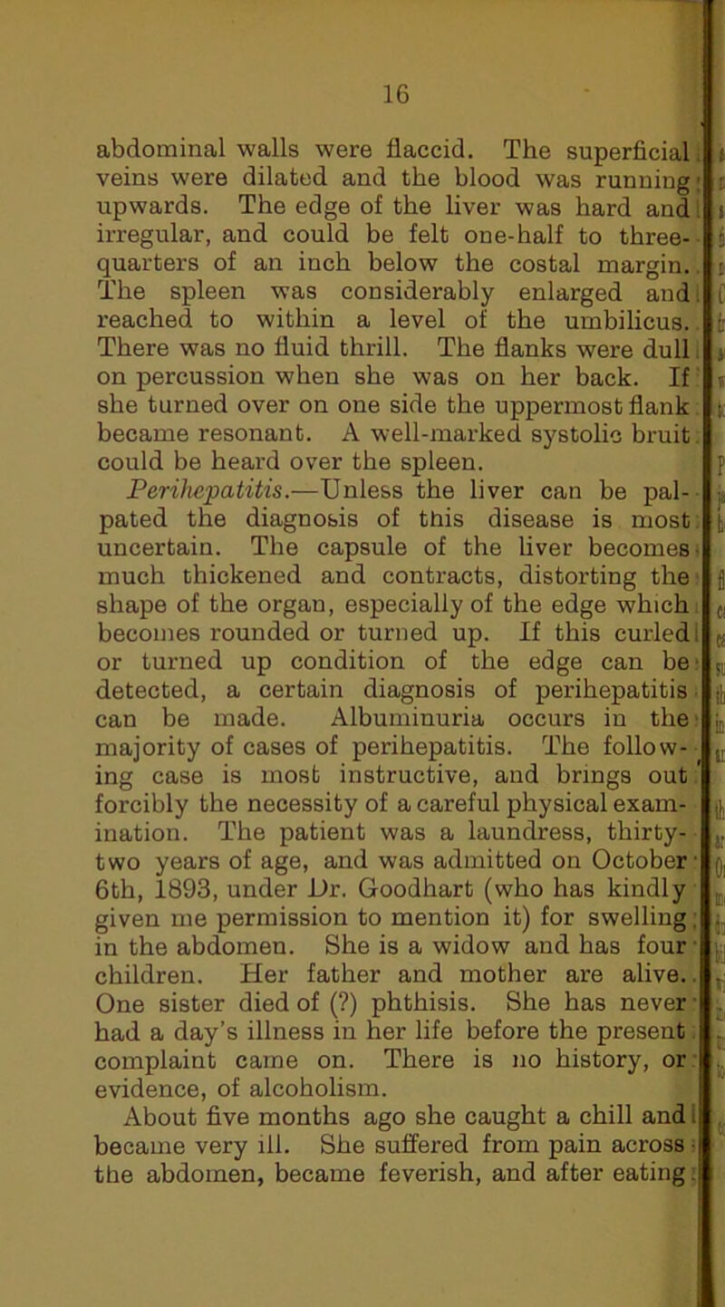 abdominal walls were flaccid. The superficial. veins were dilated and the blood was running; upwards. The edge of the liver was hard and ^ irregular, and could be felt one-half to three- • quarters of an inch below the costal margin.. The spleen was considerably enlarged andl reached to within a level of the umbilicus.. There was no fluid thrill. The flanks were dull i on percussion when she was on her back. If she turned over on one side the uppermost flank. became resonant. A well-marked systolic bruit: could be heard over the spleen. Perihepatitis.—Unless the liver can be pal- pated the diagnosis of this disease is most; uncertain. The capsule of the liver becomes' much thickened and contracts, distorting thei shape of the organ, especially of the edge which, becomes rounded or turned up. If this curled l or turned up condition of the edge can be- detected, a certain diagnosis of perihepatitis; can be made. Albuminuria occurs in thet majority of cases of perihepatitis. The follow- ing case is most instructive, and brings out/ forcibly the necessity of a careful physical exam- • illation. The patient was a laundress, thirty- two years of age, and was admitted on October: 6th, 1893, under Dr. Goodhart (who has kindly given me permission to mention it) for swelling; in the abdomen. She is a widow and has four- children. Her father and mother are alive.^. One sister died of (?) phthisis. She has never; had a day’s illness in her life before the present. complaint came on. There is no history, or- evidence, of alcoholism. About five months ago she caught a chill and i became very ill. She suffered from pain across : the abdomen, became feverish, and after eating: I [ I I c f ir i Ic P f fi Cl IS SI It ID 'u e Oi ii 'h ti V. ‘to K