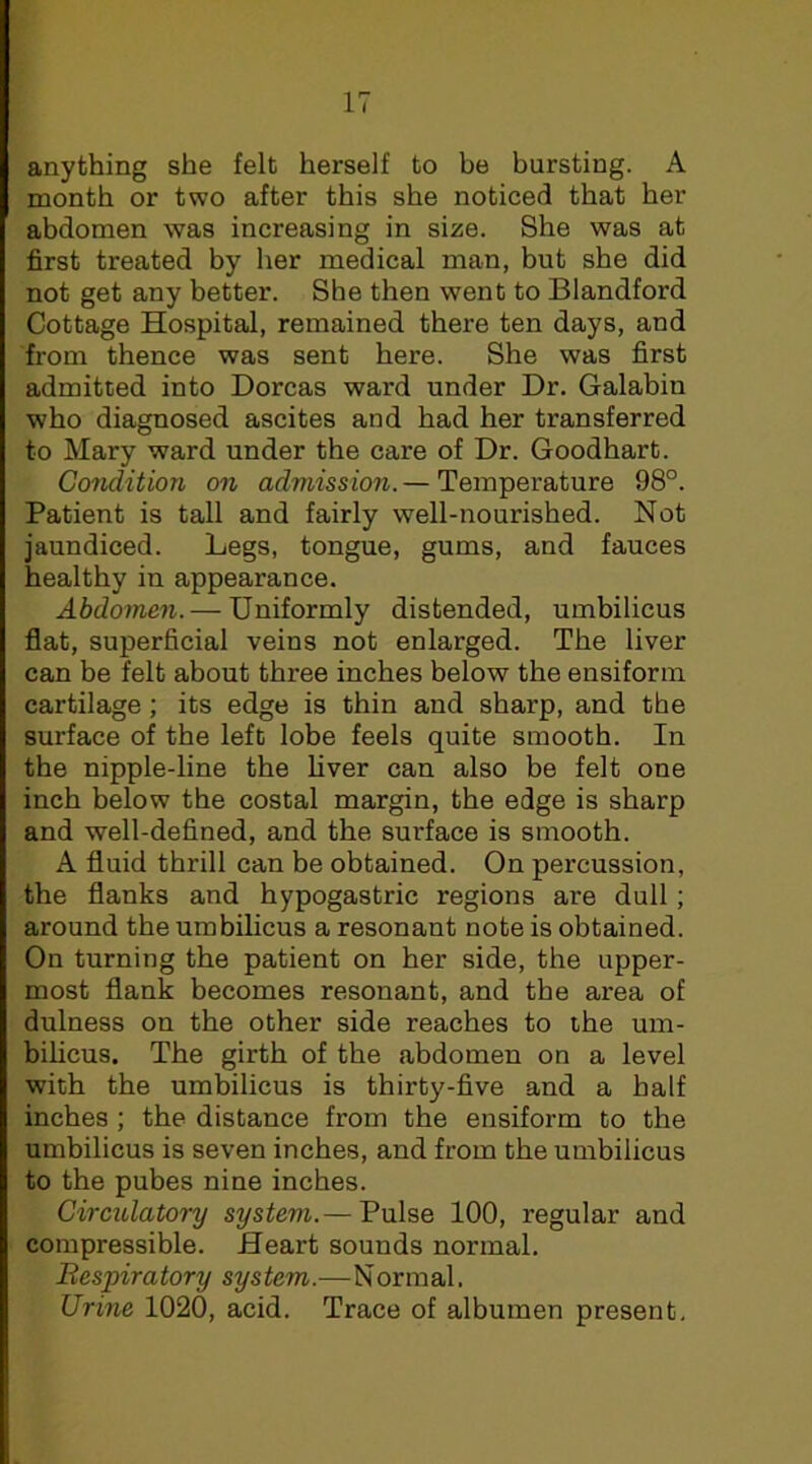 anything she felt herself to be bursting. A month or two after this she noticed that her abdomen was increasing in size. She was at first treated by her medical man, but she did not get any better. She then went to Blandford Cottage Hospital, remained there ten days, and from thence was sent here. She was first admitted into Dorcas ward under Dr. Galabin who diagnosed ascites and had her transferred to Mary ward under the care of Dr. Goodhart. Condition on admission. — Temperature 98°. Patient is tall and fairly well-nourished. Not jaundiced. Legs, tongue, gums, and fauces healthy in appearance. Abdomen. — Uniformly distended, umbilicus flat, superficial veins not enlarged. The liver can be felt about three inches below the ensiforin cartilage ; its edge is thin and sharp, and the surface of the left lobe feels quite smooth. In the nipple-line the liver can also be felt one inch below the costal margin, the edge is sharp and well-defined, and the surface is smooth. A fluid thrill can be obtained. On percussion, the flanks and hypogastric regions are dull; around the umhilicus a resonant note is obtained. On turning the patient on her side, the upper- most flank becomes resonant, and the area of dulness on the other side reaches to the um- bilicus. The girth of the abdomen on a level with the umbilicus is thirty-five and a half inches ; the distance from the ensiform to the umbilicus is seven inches, and from the umbilicus to the pubes nine inches. Circidatory system.— Pulse 100, regular and compressible. Heart sounds normal. Bespiratory system.—Normal. Urine 1020, acid. Trace of albumen present.