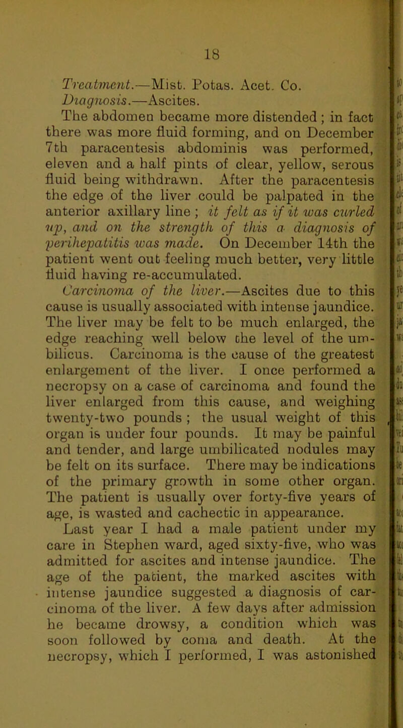 'll Treatment.—Mist. Potas. Acet. Co. ^ Diagnosis.—Ascites. ^ if The abdomen became more distended ; in fact there was more fluid forming, and on December i 7tb paracentesis abdominis was performed, eleven and a half pints of clear, yellow, serous . i*' fluid being withdrawn. After the paracentesis the edge of the liver could be palpated in the anterior axillary line ; it felt as if it was curled and on the strength of this a diagnosis of if' yerihepatitis was made. On December 14th the patient went out feeling much bettei', very little fluid having re-accumulated. tli Carcinoma of the liver.—Ascites due to this J* cause is usually associated with intense jaundice. ® The liver may be felt to be much enlarged, the ja edge reaching well below the level of the um- bilicus. Carcinoma is the cause of the greatest enlargement of the liver. I once performed a ¥. necropsy on a case of carcinoma and found the in liver enlarged from this cause, and weighing twenty-two pounds ; the usual weight of this , i organ is under four pounds. It may be painful wi and tender, and large umbilicated nodules may In be felt on its surface. There may be indications ie of the primary growth in some other organ. li The patient is usually over forty-five years of ' age, is wasted and cachectic in appearance. « Last year I had a male patient under my care in Stephen ward, aged sixty-five, who was admitted for ascites and intense jaundice. The il age of the patient, the marked ascites with intense jaundice suggested a diagnosis of car- li cinoma of the liver. A few days after admission he became drowsy, a condition which was  soon followed by coma and death. At the i necropsy, which I performed, I was astonished