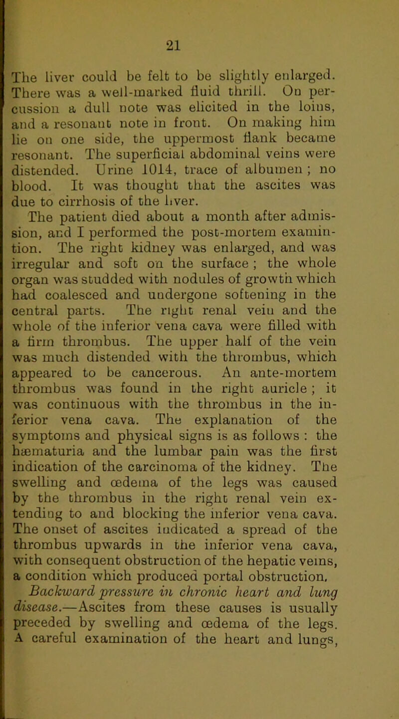 The liver could be felt to be slightly enlarged. There was a well-marked fluid thrill. Ou per- cussion a dull note was elicited in the loins, and a resonant note in front. On making him lie on one side, the uppermost flank became resonant. The superficial abdominal veins were distended. Urine 1014, trace of albumen ; no blood. It was thought that the ascites was due to cirrhosis of the hver. The patient died about a month after admis- sion, and I performed the post-mortem examin- tion. The right kidney was enlarged, and was irregular and soft on the surface ; the whole organ was studded with nodules of growth which had coalesced and undergone softening in the central parts. The right renal vein and the whole of the inferior vena cava were filled with a firm thrombus. The upper half of the vein was much distended with the thrombus, which appeared to be cancerous. An ante-mortem thrombus was found in the right auricle; it was continuous with the thrombus in the in- ferior vena cava. The explanation of the symptoms and physical signs is as follows : the hiematuria and the lumbar pain was the first indication of the carcinoma of the kidney. TUe swelling and cedema of the legs was caused by the thrombus in the right renal vein ex- tending to and blocking the inferior vena cava. The onset of ascites indicated a spread of the thrombus upwards in the inferior vena cava, with consequent obstruction of the hepatic veins, a condition which produced portal obstruction. Backward pressure in chronic heart and lung disease.—Ascites from these causes is usually preceded by swelling and oedema of the legs. A careful examination of the heart and lungs.