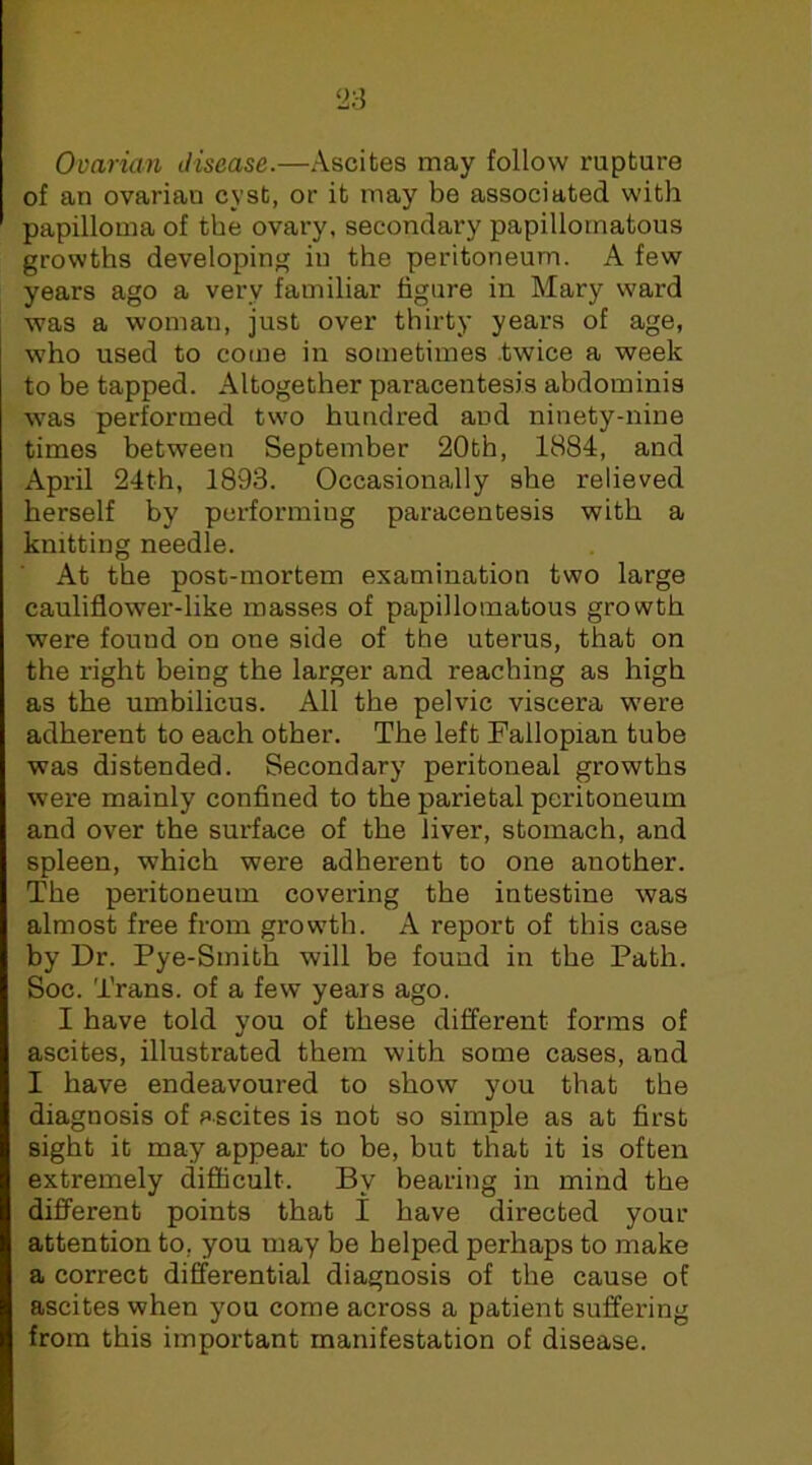 Ovarian disease.—Ascites may follow rupture of an ovarian cyst, or it may be associated with papilloma of the ovary, secondary papillomatous growths developing iu the peritoneum. A few years ago a very familiar figure in Mary ward was a woman, just over thirty years of age, who used to come in sometimes .twice a week to be tapped. Altogether paracentesis abdominis was performed two hundred and ninety-nine times between September 20th, 1884, and April 24th, 1893. Occasionally she relieved herself by performing paracentesis with a knitting needle. At the post-mortem examination two large cauliflower-like masses of papillomatous growth were found on one side of the uterus, that on the right being the larger and reaching as high as the umbilicus. All the pelvic viscera were adherent to each other. The left Fallopian tube was distended. Secondary peritoneal growths were mainly confined to the parietal peritoneum and over the surface of the liver, stomach, and spleen, which were adherent to one another. The peritoneum covering the intestine was almost free from growth. A report of this case by Dr. Pye-Smith will be found in the Path. Soc. Trans, of a few years ago. I have told you of these different forms of ascites, illustrated them with some cases, and I have endeavoured to show you that the diagnosis of ascites is not so simple as at first sight it may appear to be, but that it is often extremely difficult. By bearing in mind the different points that I have directed your attention to, you may be helped perhaps to make a correct differential diagnosis of the cause of ascites when you come across a patient suffering from this important manifestation of disease.