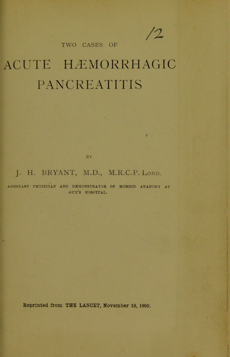 /2 TWO CASES OF ACUTE HAEMORRHAGIC PANCREATITIS J. H. BRYANT, M.D., M.R.C.P. Lond. ASSISTANT PHYSICIAN AND DEMONSTRATOR OF MORBID ANATOMY AT GUY’S HOSPITAL. Reprinted from THE LANCET, November 10, 1900.