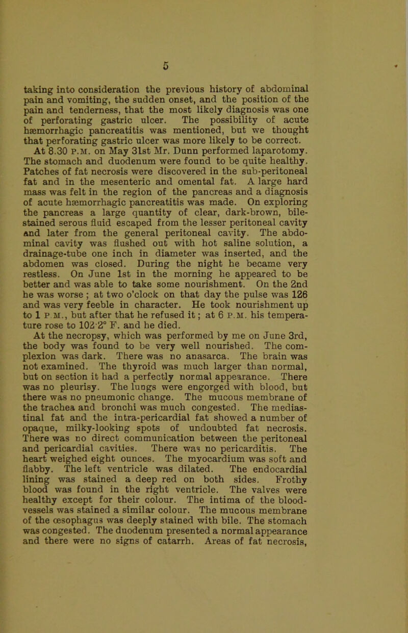 taking into consideration the previous history of abdominal pain and vomiting, the sudden onset, and the position of the pain and tenderness, that the most likely diagnosis was one of perforating gastric ulcer. The possibility of acute haemorrhagic pancreatitis was mentioned, but we thought that perforating gastric ulcer was more likely to be correct. At 8.30 P.M. on May 31st Mr. Dunn performed laparotomy. The stomach and duodenum were found to be quite healthy. Patches of fat necrosis were discovered in the sub-peritoneal fat and in the mesenteric and omental fat. A large hard mass was felt in the region of the pancreas and a diagnosis of acute hemorrhagic pancreatitis was made. On exploring the pancreas a large quantity of clear, dark-brown, bile- stained serous fluid escaped from the lesser peritoneal cavity and later from the general peritoneal cavity. The abdo- minal cavity was flushed out with hot saline solution, a drainage-tube one inch in diameter was inserted, and the abdomen was closed. During the night he became very restless. On June 1st in the morning he appeared to be better and was able to take some nourishment. On the 2nd he was worse ; at two o’clock on that day the pulse was 126 and was very feeble in character. He took nourishment up to 1 P M., but after that he refused it; at 6 P.M. his tempera- ture rose to 102'2° F. and he died. At the necropsy, which was performed by me on June 3rd, the body was found to be very well nourished. The com- plexion was dark. There was no anasarca. The brain was not examined. The thyroid was much larger than normal, but on section it had a perfectly normal appearance. There was no pleurisy. The lungs were engorged with blood, but there was no pneumonic change. The mucous membrane of the trachea and bronchi was much congested. The medias- tinal fat and the intra-pericardial fat showed a number of opaque, milky-looking spots of undoubted fat necrosis. There was no direct communication between the peritoneal and pericardial cavities. There was no pericarditis. The heart weighed eight ounces. The myocardium was soft and flabby. The left ventricle was dilated. The endocardial lining was stained a deep red on both sides. Frothy blood was found in the right ventricle. The valves were healthy except for their colour. The intima of the blood- vessels was stained a similar colour. The mucous membrane of the oesophagus was deeply stained with bile. The stomach was congested. The duodenum presented a normal appearance and there were no signs of catarrh. Areas of fat necrosis,