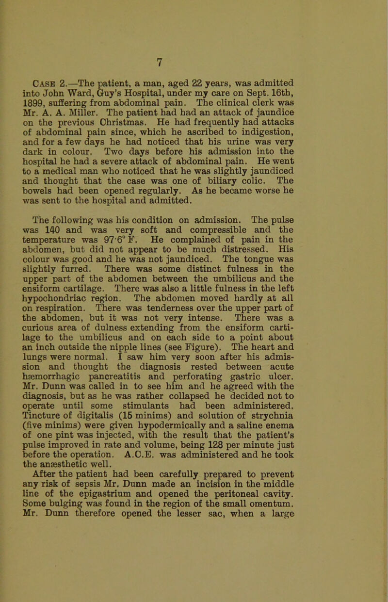 CASE 2.—The patient, a man, aged 22 years, was admitted into John Ward, Guy’s Hospital, under my care on Sept. 16th, 1899, suffering from abdominal pain. The clinical clerk was Mr. A. A. Miller. The patient had had an attack of jaundice on the previous Christmas. He had frequently had attacks of abdominal pain since, which he ascribed to indigestion, and for a few days he had noticed that his urine was very dark in colour. Two days before his admission into the hospital he had a severe attack of abdominal pain. He went to a medical man who noticed that he was slightly jaundiced and thought that the case was one of biliary colic. The bowels had been opened regularly. As he became worse he was sent to the hospital and admitted. The following was his condition on admission. The pulse was 140 and was very soft and compressible and the temperature was 97'6° F. He complained of pain in the abdomen, but did not appear to be much distressed. His colour was good and he was not jaundiced. The tongue was slightly furred. There was some distinct fulness in the upper part of the abdomen between the umbilicus and the ensiform cartilage. There was also a little fulness in the left hypochondriac region. The abdomen moved hardly at all on respiration. There was tenderness over the upper part of the abdomen, but it was not very intense. There was a curious area of dulness extending from the ensiform carti- lage to the umbilicus and on each side to a point about an inch outside the nipple lines (see Figure). The heart and lungs were normal. I saw him very soon after his admis- sion and thought the diagnosis rested between acute haemorrhagic pancreatitis and perforating gastric ulcer. Mr. Dunn was called in to see him and he agreed with the diagnosis, but as he was rather collapsed he decided not to operate until some stimulants had been administered. Tincture of digitalis (16 minims) and solution of strychnia (five minims) were given hypodermically and a saline enema of one pint was injected, with the result that the patient’s pulse improved in rate and volume, being 128 per minute just before the operation. A.C.E. was administered and he took the anaesthetic well. After the patient had been carefully prepared to prevent any risk of sepsis Mr. Dunn made an incision in the middle line of the epigastrium and opened the peritoneal cavity. Some bulging was found in the region of the small omentum. Mr. Dunn therefore opened the lesser sac, when a large