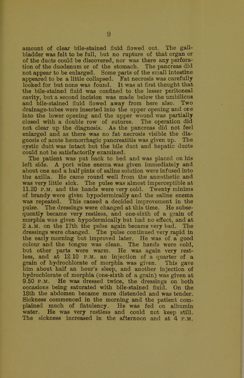amount of clear bile-stained fluid flowed out. The gall- bladder was felt to be full, but no rupture of that organ or of the ducts could be discovered, nor was there any perfora- tion of the duodenum or of the stomach. The pancreas did not appear to be enlarged. Some parts of the small intestine appeared to be a little collapsed. Fat necrosis was carefully looked for but none was found. It was at first thought that the bile-stained fluid was confined to the lesser peritoneal cavity, but a second incision was made below the umbilicus and bile-stained fluid flowed away from here also. Two drainage-tubes were inserted into the upper opening and one into the lower opening and the upper wound was partially closed with a double row of sutures. The operation did not clear up the diagnosis. As the pancreas did not feel enlarged and as there was no fat necrosis visible the dia- gnosis of acute haemorrhagic pancreatitis was given up. The cystic dubt was intact but the bile duct and hepatic ducts could not be satisfactorily examined. The patient was put back to bed and was placed on his left side. A port wine enema was given immediately and about one and a half pints of saline solution were infused into the axilla. He came round well from the anaesthetic and was very little sick. The pulse was almost imperceptible at 11.20 p.m. and the hands were very cold. Twenty minims of brandy were given hypodermically and the saline enema was repeated. This caused a decided improvement in the pulse. The dressings were changed at this time. He subse- quently became very restless, and one-sixth of a grain of morphia was given hypodermically but had no effect, and at 2 A.M. on the 17th the pulse again became very bad. The dressings were changed. The pulse continued very rapid in the early morning but improved later. He was of a good colour and the tongue was clean. The hands were cold, but other parts were warm. He was again very rest- less, and at 12.10 P.M. an injection of a quarter of a grain of hydrochlorate of morphia was given. This gave him about half an hour’s sleep, and another injection of hydrochlorate of morphia (one-sixth of a grain) was given at 9.50 p.m. He was dressed twice, the dressings on both occasions being saturated with bile-stained fluid. On the 18th the abdomen became more distended and was tender. Sickness commenced in the morning and the patient com- plained much of flatulency. He was fed on albumin water. He was very restless and could not keep still. The sickness increased in the afternoon and at 4 p.m.
