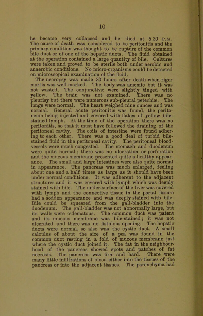 he became very collapsed and he died at 5.30 p.m. The cause of death was considered to be peritonitis and the primary condition was thought to be rupture of the common bile duct or of one of the hepatic ducts. The fluid obtained at the operation contained a large quantity of bile. Cultures were taken and proved to be sterile both under aerobic and anaerobic conditions. No micro-organisms could be detected on microscopical examination of the fluid. The necropsy was made 20 hours after death when rigor mortis was well marked. The body was anaemic but it was not wasted. The conjunctive were slightly tinged with yellow. The brain was not examined. There was no pleurisy but there were numerous sub-pleural petechias. The lungs were normal. The heart weighed nine ounces and was normal. General acute peritonitis was found, the perito- neum being injected and covered with flakes of yellow bile- stained lymph. At the time of the operation there was no peritonitis, so that it must have followed the draining of the peritoneal cavity. The coils of intestine were found adher- ing to each other. There was a good deal of turbid bile- stained fluid in the peritoneal cavity. The peritoneal blood- vessels were much congested. The stomach and duodenum were quite normal ; there was no ulceration or perforation and the mucous membrane presented quite a healthy appear- ance. The small and large intestines were also quite normal in appearance. The pancreas was much enlarged, feeling about one and a half times as large as it should have been under normal conditions. It was adherent to the adjacent structures and it was covered with lymph which was deeply stained with bile. The under-surface of the liver was covered with lymph and the connective tissue in the portal fissure had a sodden appearance and was deeply stained with bile. Bile could be squeezed from the gall-bladder into the duodenum. The gall-bladder was not abnormally large, but its walls were oedematous. The common duct was patent and its mucous membrane was bile-stained; it was not ulcerated and there was no fistulous opening. The hepatic ducts were normal, so also was the cystic duct. A small calculus of about the size of a pea was found in the common duct resting in a fold of mucous membrane just where the cystic duct joined it. The fat in the neighbour- hood of the pancreas showed spots and patches of fat necrosis. The pancreas was firm and hard. There were many little infiltrations of blood either into the tissues of the pancreas or into the adjacent tissues. The parenchyma had