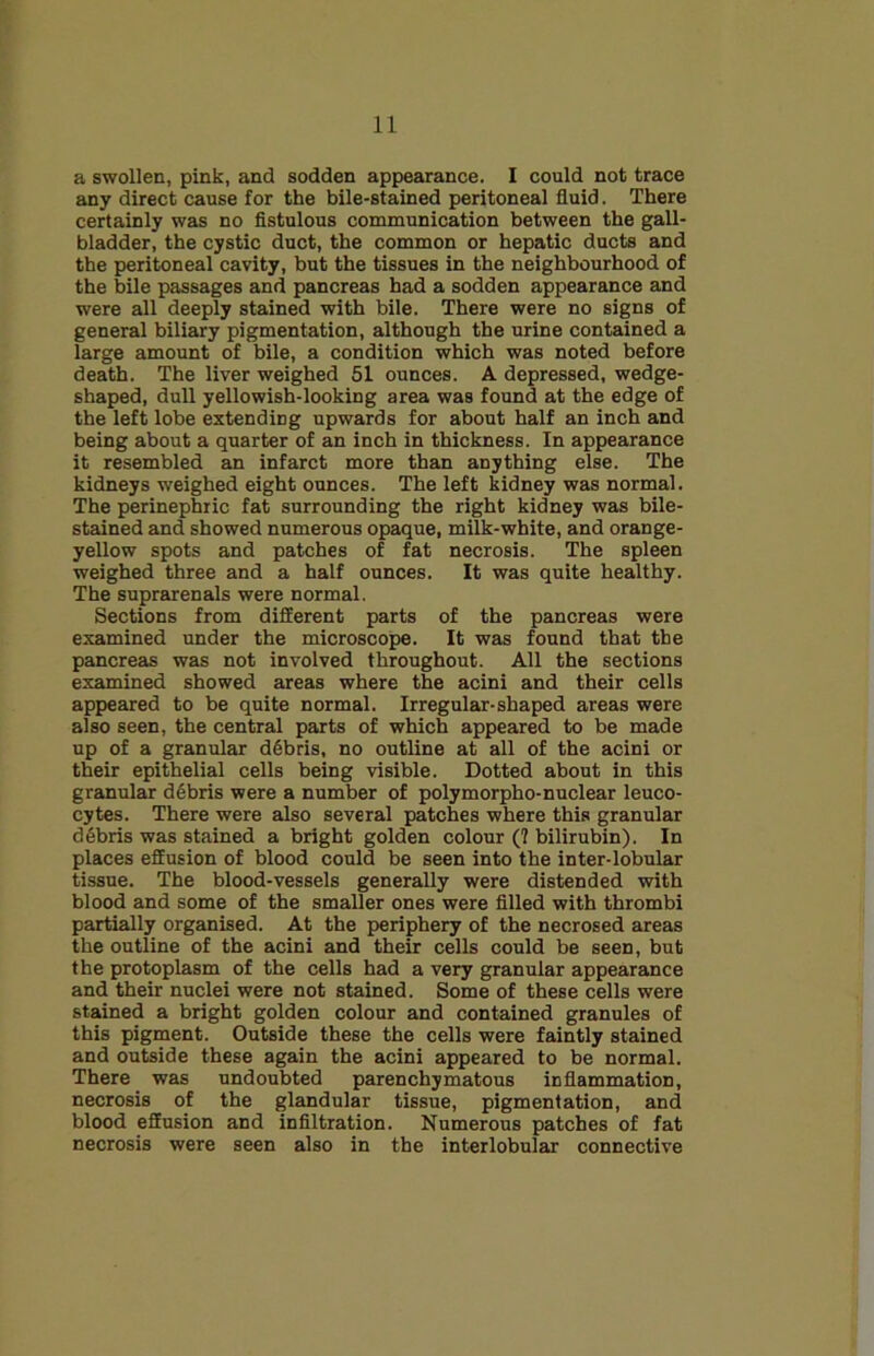 a swollen, pink, and sodden appearance. I could not trace any direct cause for the bile-stained peritoneal fluid. There certainly was no fistulous communication between the gall- bladder, the cystic duct, the common or hepatic ducts and the peritoneal cavity, but the tissues in the neighbourhood of the bile passages and pancreas had a sodden appearance and were all deeply stained with bile. There were no signs of general biliary pigmentation, although the urine contained a large amount of bile, a condition which was noted before death. The liver weighed 51 ounces. A depressed, wedge- shaped, dull yellowish-looking area was found at the edge of the left lobe extending upwards for about half an inch and being about a quarter of an inch in thickness. In appearance it resembled an infarct more than anything else. The kidneys weighed eight ounces. The left kidney was normal. The perinephric fat surrounding the right kidney was bile- stained and showed numerous opaque, milk-white, and orange- yellow spots and patches of fat necrosis. The spleen weighed three and a half ounces. It was quite healthy. The suprarenals were normal. Sections from different parts of the pancreas were examined under the microscope. It was found that the pancreas was not involved throughout. All the sections examined showed areas where the acini and their cells appeared to be quite normal. Irregular-shaped areas were also seen, the central parts of which appeared to be made up of a granular debris, no outline at all of the acini or their epithelial cells being visible. Dotted about in this granular debris were a number of polymorpho-nuclear leuco- cytes. There were also several patches where this granular dSbris was stained a bright golden colour (? bilirubin). In places effusion of blood could be seen into the inter-lobular tissue. The blood-vessels generally were distended with blood and some of the smaller ones were filled with thrombi partially organised. At the periphery of the necrosed areas the outline of the acini and their cells could be seen, but the protoplasm of the cells had a very granular appearance and their nuclei were not stained. Some of these cells were stained a bright golden colour and contained granules of this pigment. Outside these the cells were faintly stained and outside these again the acini appeared to be normal. There was undoubted parenchymatous inflammation, necrosis of the glandular tissue, pigmentation, and blood effusion and infiltration. Numerous patches of fat necrosis were seen also in the interlobular connective