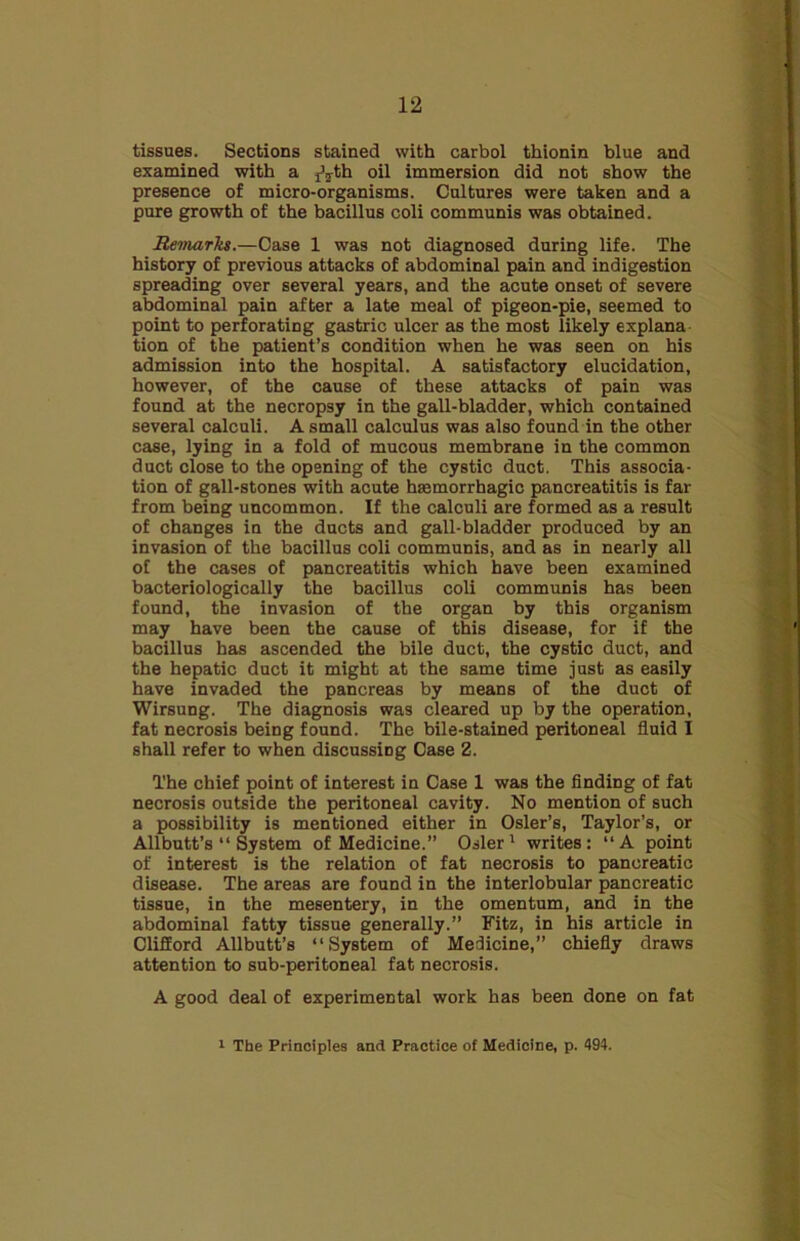 tissues. Sections stained with carbol thionin blue and examined with a j^th oil immersion did not show the presence of micro-organisms. Cultures were taken and a pure growth of the bacillus coli communis was obtained. Remarks.—Case 1 was not diagnosed during life. The history of previous attacks of abdominal pain and indigestion spreading over several years, and the acute onset of severe abdominal pain after a late meal of pigeon-pie, seemed to point to perforating gastric ulcer as the most likely explana tion of the patient’s condition when he was seen on his admission into the hospital. A satisfactory elucidation, however, of the cause of these attacks of pain was found at the necropsy in the gall-bladder, which contained several calculi. A small calculus was also found in the other case, lying in a fold of mucous membrane in the common duct close to the opening of the cystic duct. This associa- tion of gall-stones with acute haemorrhagic pancreatitis is far from being uncommon. If the calculi are formed as a result of changes in the ducts and gall-bladder produced by an invasion of the bacillus coli communis, and as in nearly all of the cases of pancreatitis which have been examined bacteriologically the bacillus coli communis has been found, the invasion of the organ by this organism may have been the cause of this disease, for if the bacillus has ascended the bile duct, the cystic duct, and the hepatic duct it might at the same time just as easily have invaded the pancreas by means of the duct of Wirsung. The diagnosis was cleared up by the operation, fat necrosis being found. The bile-stained peritoneal fluid I shall refer to when discussing Case 2. The chief point of interest in Case 1 was the finding of fat necrosis outside the peritoneal cavity. No mention of such a possibility is mentioned either in Osier’s, Taylor’s, or Allbutt’s “ System of Medicine.” Osier1 writes: “A point of interest is the relation of fat necrosis to pancreatic disease. The areas are found in the interlobular pancreatic tissue, in the mesentery, in the omentum, and in the abdominal fatty tissue generally.” Fitz, in his article in Clifford Allbutt’s “System of Medicine,” chiefly draws attention to sub-peritoneal fat necrosis. A good deal of experimental work has been done on fat 1 The Principles and Practice of Medicine, p. 494.