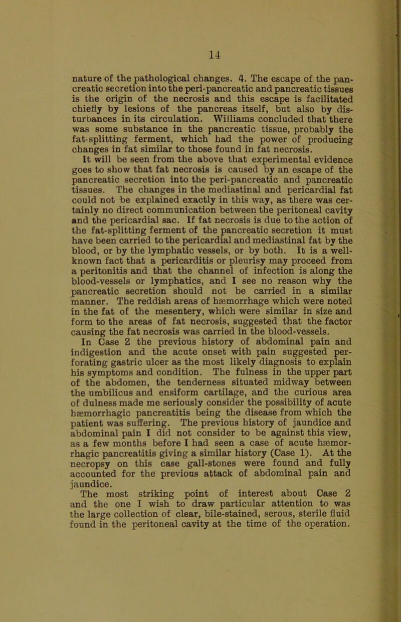 nature of the pathological changes. 4. The escape of the pan- creatic secretion into the peri-pancreatic and pancreatic tissues is the origin of the necrosis and this escape is facilitated chiefly by lesions of the pancreas itself, but also by dis- turbances in its circulation. Williams concluded that there was some substance in the pancreatic tissue, probably the fat-splitting ferment, which had the power of producing changes in fat similar to those found in fat necrosis. It will be seen from the above that experimental evidence goes to show that fat necrosis is caused by an escape of the pancreatic secretion into the peri-pancreatic and pancreatic tissues. The changes in the mediastinal and pericardial fat could not be explained exactly in this way, as there was cer- tainly no direct communication between the peritoneal cavity and the pericardial sac. If fat necrosis is due to the action of the fat-splitting ferment of the pancreatic secretion it must have been carried to the pericardial and mediastinal fat by the blood, or by the lymphatic vessels, or by both. It is a well- known fact that a pericarditis or pleurisy may proceed from a peritonitis and that the channel of infection is along the blood-vessels or lymphatics, and I see no reason why the pancreatic secretion should not be carried in a similar manner. The reddish areas of haemorrhage which were noted in the fat of the mesentery, which were similar in size and form to the areas of fat necrosis, suggested that the factor causing the fat necrosis was carried in the blood-vessels. In Case 2 the previous history of abdominal pain and indigestion and the acute onset with pain suggested per- forating gastric ulcer as the most likely diagnosis to explain his symptoms and condition. The fulness in the upper part of the abdomen, the tenderness situated midway between the umbilicus and ensiform cartilage, and the curious area of dulness made me seriously consider the possibility of acute haemorrhagic pancreatitis being the disease from which the patient was suffering. The previous history of jaundice and abdominal pain I did not consider to be against this view, as a few months before I had seen a case of acute haemor- rhagic pancreatitis giving a similar history (Case 1). At the necropsy on this case gall-stones were found and fully accounted for the previous attack of abdominal pain and jaundice. The most striking point of interest about Case 2 and the one I wish to draw particular attention to was the large collection of clear, bile-stained, serous, sterile fluid found in the peritoneal cavity at the time of the operation.